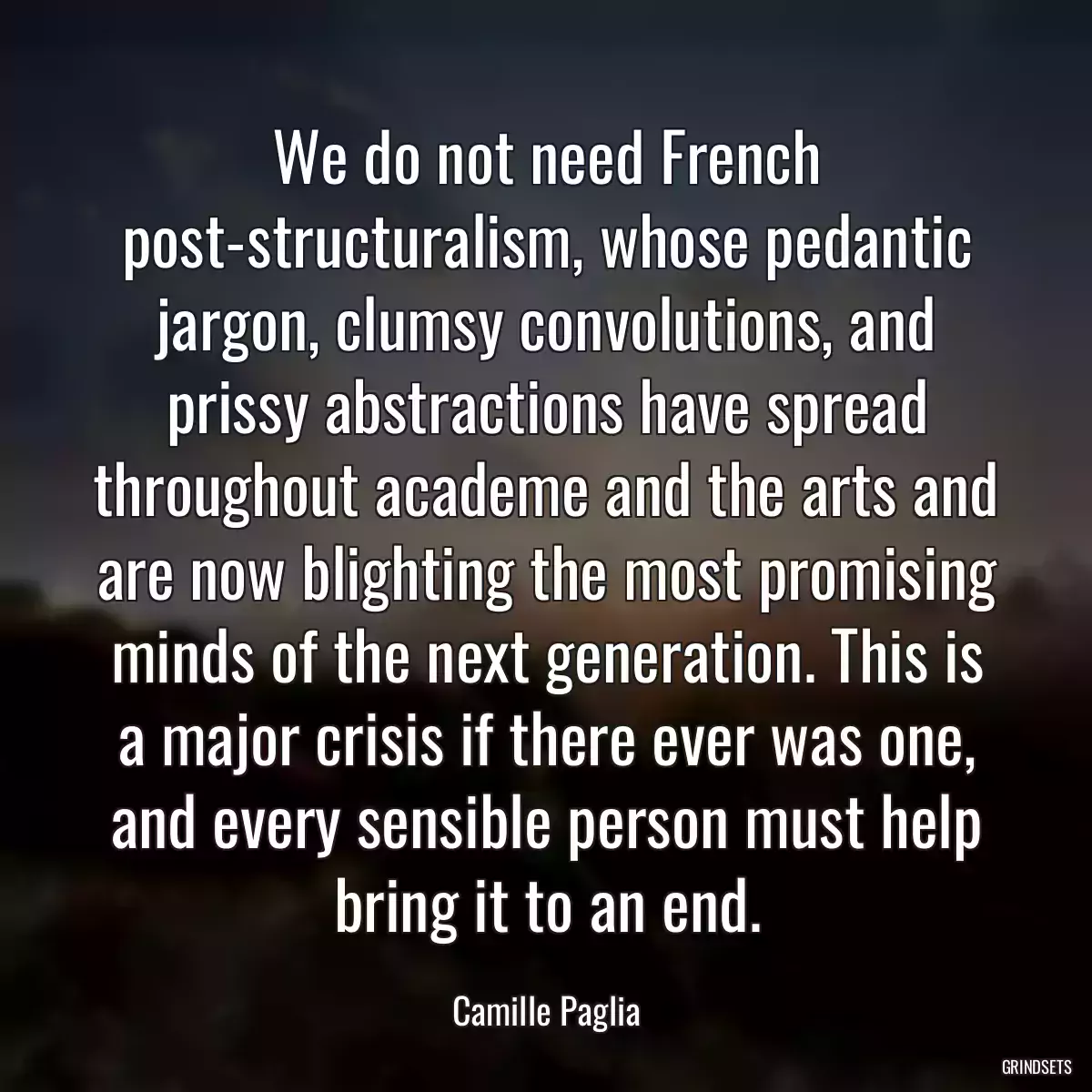 We do not need French post-structuralism, whose pedantic jargon, clumsy convolutions, and prissy abstractions have spread throughout academe and the arts and are now blighting the most promising minds of the next generation. This is a major crisis if there ever was one, and every sensible person must help bring it to an end.