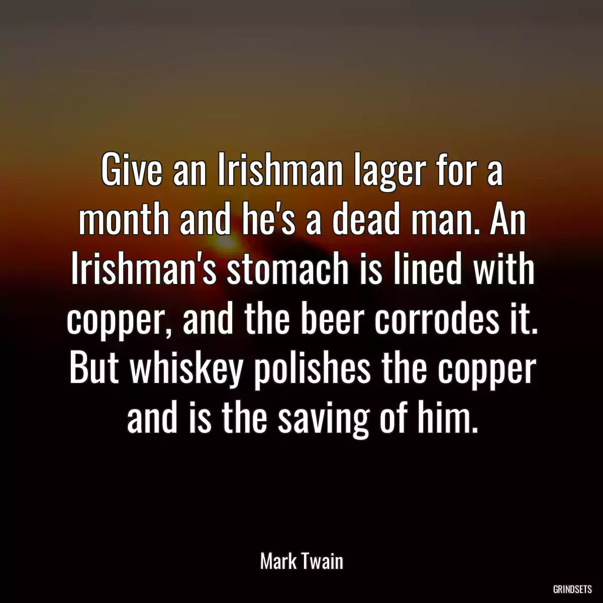 Give an Irishman lager for a month and he\'s a dead man. An Irishman\'s stomach is lined with copper, and the beer corrodes it. But whiskey polishes the copper and is the saving of him.