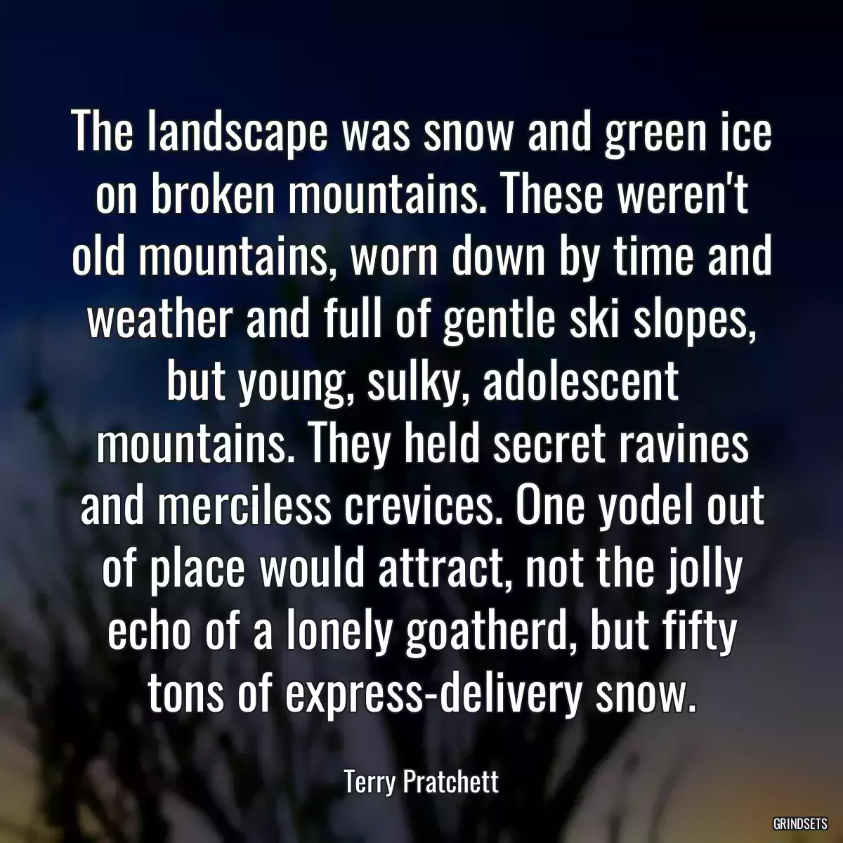 The landscape was snow and green ice on broken mountains. These weren\'t old mountains, worn down by time and weather and full of gentle ski slopes, but young, sulky, adolescent mountains. They held secret ravines and merciless crevices. One yodel out of place would attract, not the jolly echo of a lonely goatherd, but fifty tons of express-delivery snow.