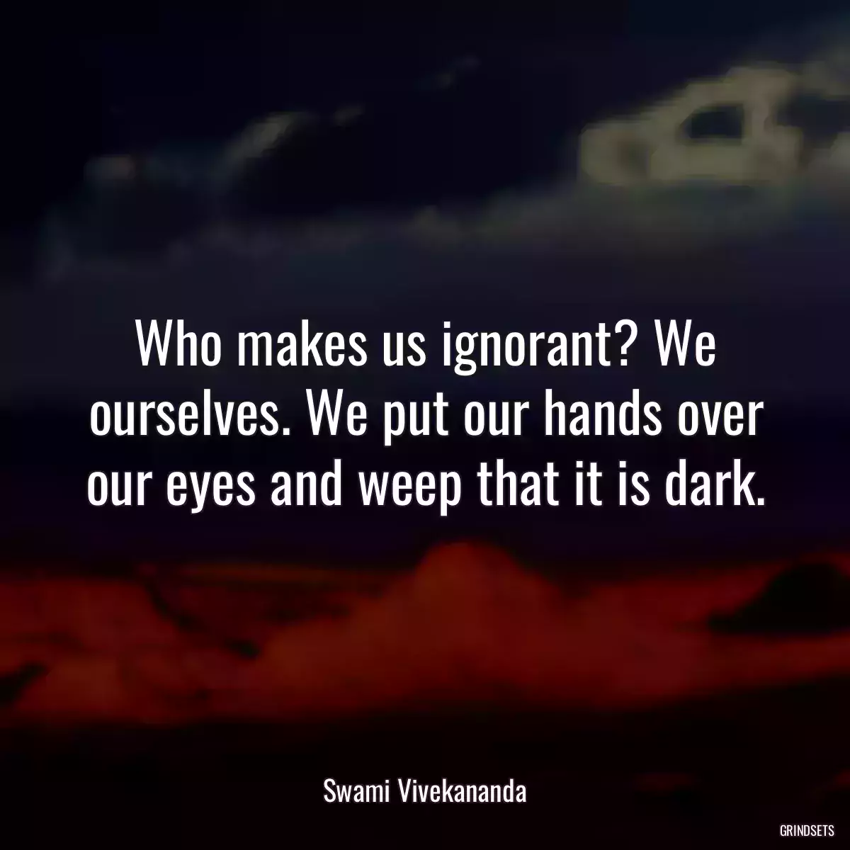 Who makes us ignorant? We ourselves. We put our hands over our eyes and weep that it is dark.