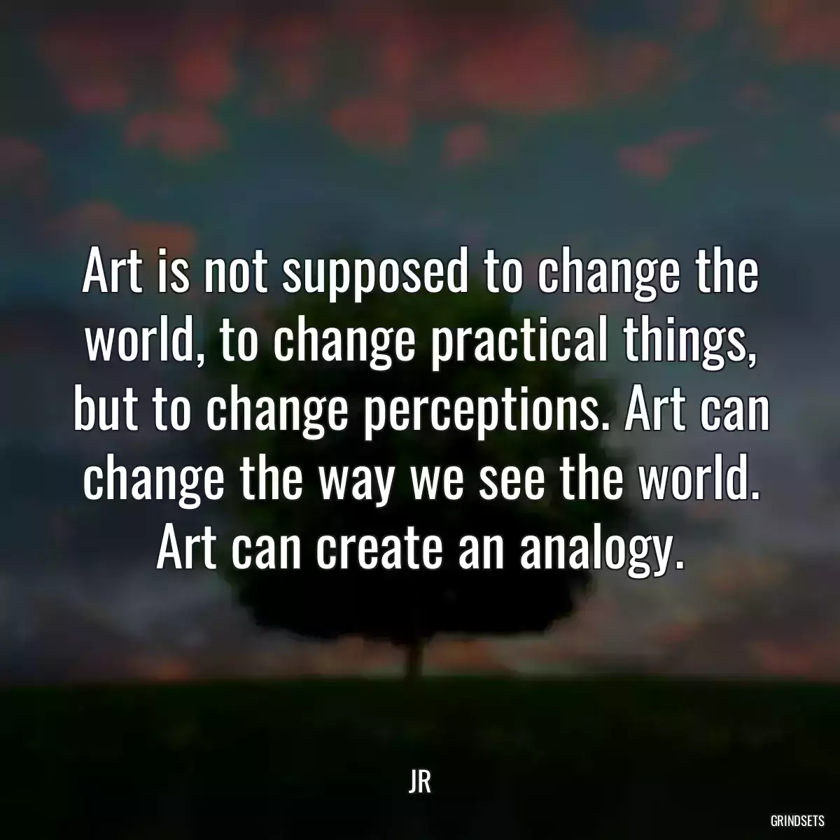 Art is not supposed to change the world, to change practical things, but to change perceptions. Art can change the way we see the world. Art can create an analogy.