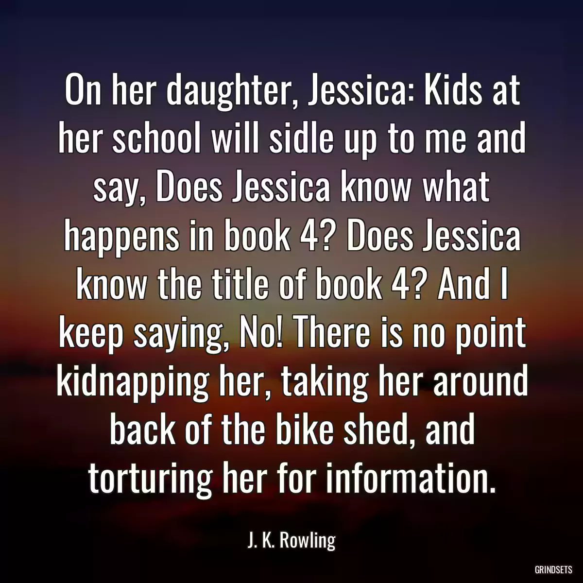 On her daughter, Jessica: Kids at her school will sidle up to me and say, Does Jessica know what happens in book 4? Does Jessica know the title of book 4? And I keep saying, No! There is no point kidnapping her, taking her around back of the bike shed, and torturing her for information.