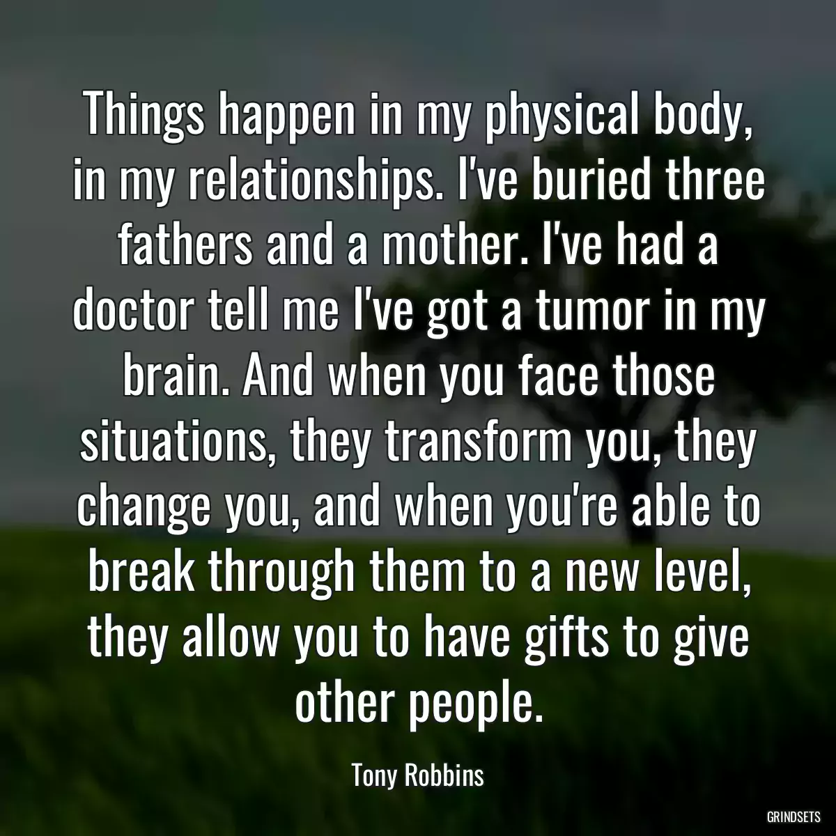 Things happen in my physical body, in my relationships. I\'ve buried three fathers and a mother. I\'ve had a doctor tell me I\'ve got a tumor in my brain. And when you face those situations, they transform you, they change you, and when you\'re able to break through them to a new level, they allow you to have gifts to give other people.