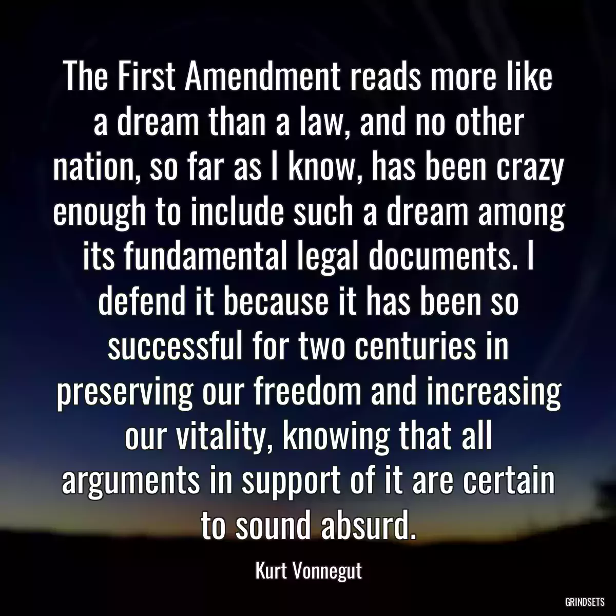 The First Amendment reads more like a dream than a law, and no other nation, so far as I know, has been crazy enough to include such a dream among its fundamental legal documents. I defend it because it has been so successful for two centuries in preserving our freedom and increasing our vitality, knowing that all arguments in support of it are certain to sound absurd.