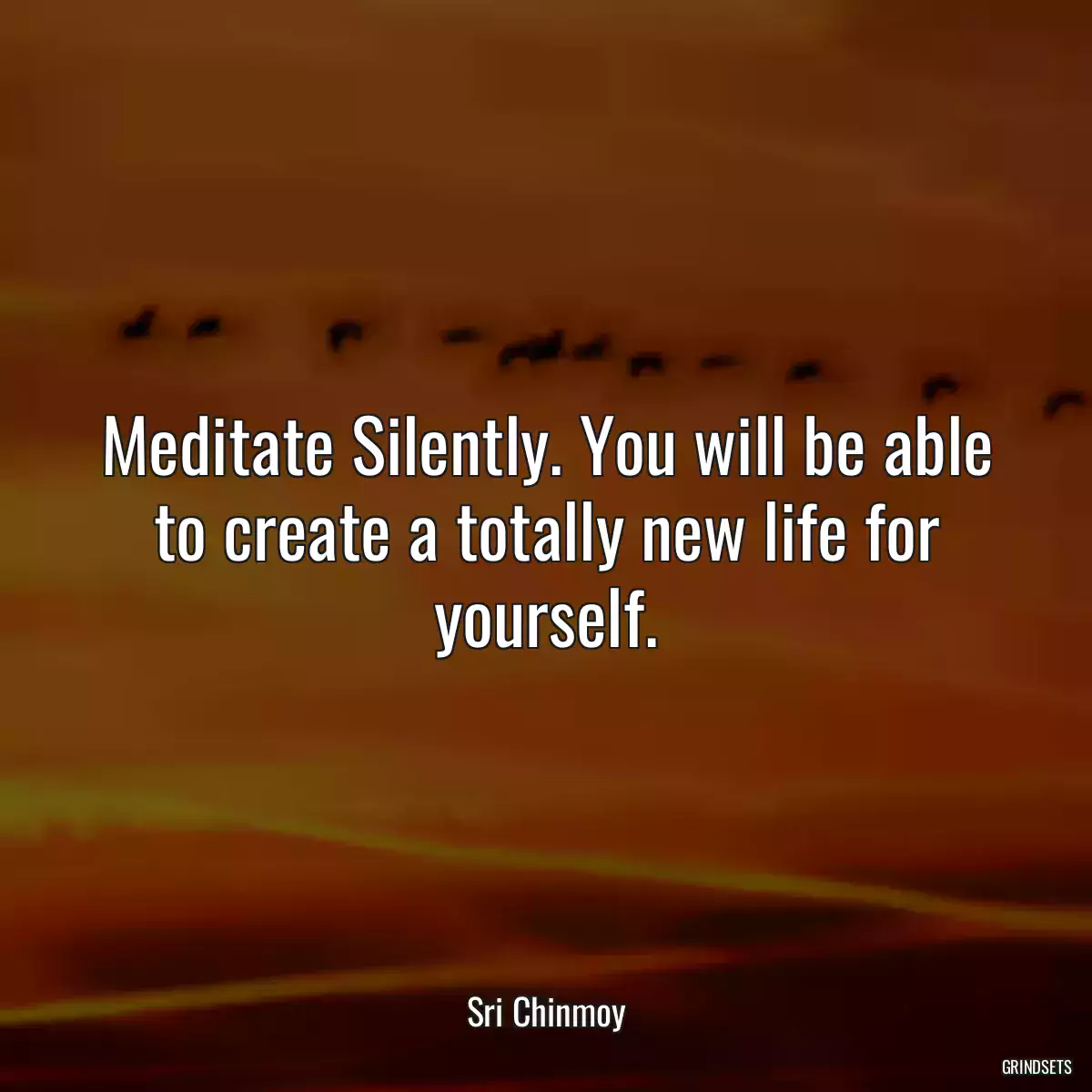 Meditate Silently. You will be able to create a totally new life for yourself.