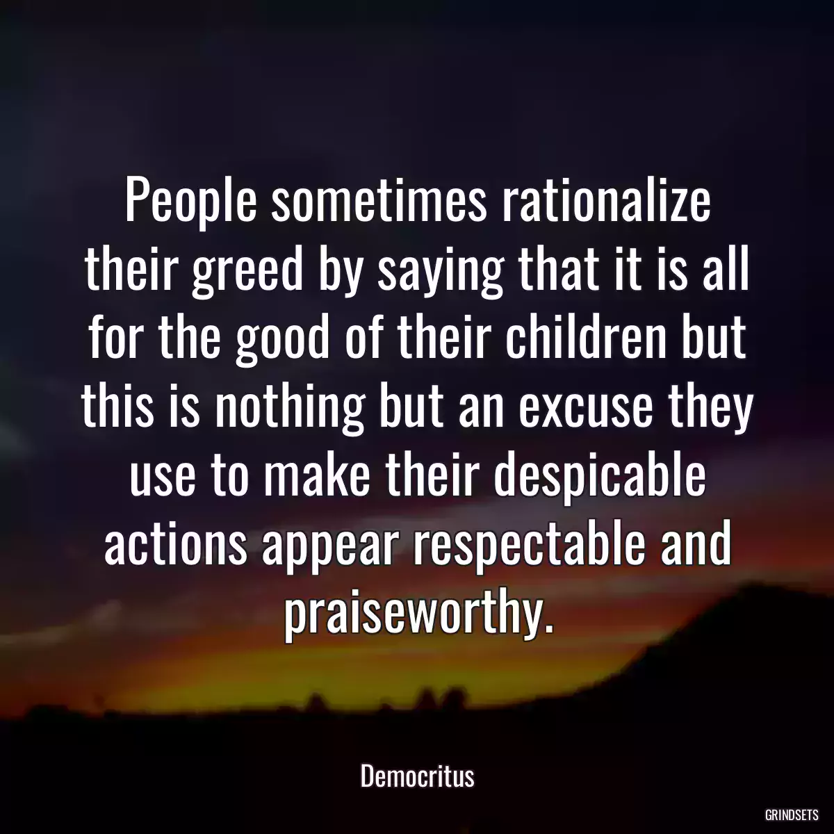 People sometimes rationalize their greed by saying that it is all for the good of their children but this is nothing but an excuse they use to make their despicable actions appear respectable and praiseworthy.