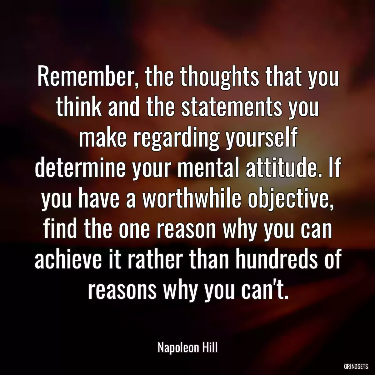 Remember, the thoughts that you think and the statements you make regarding yourself determine your mental attitude. If you have a worthwhile objective, find the one reason why you can achieve it rather than hundreds of reasons why you can\'t.