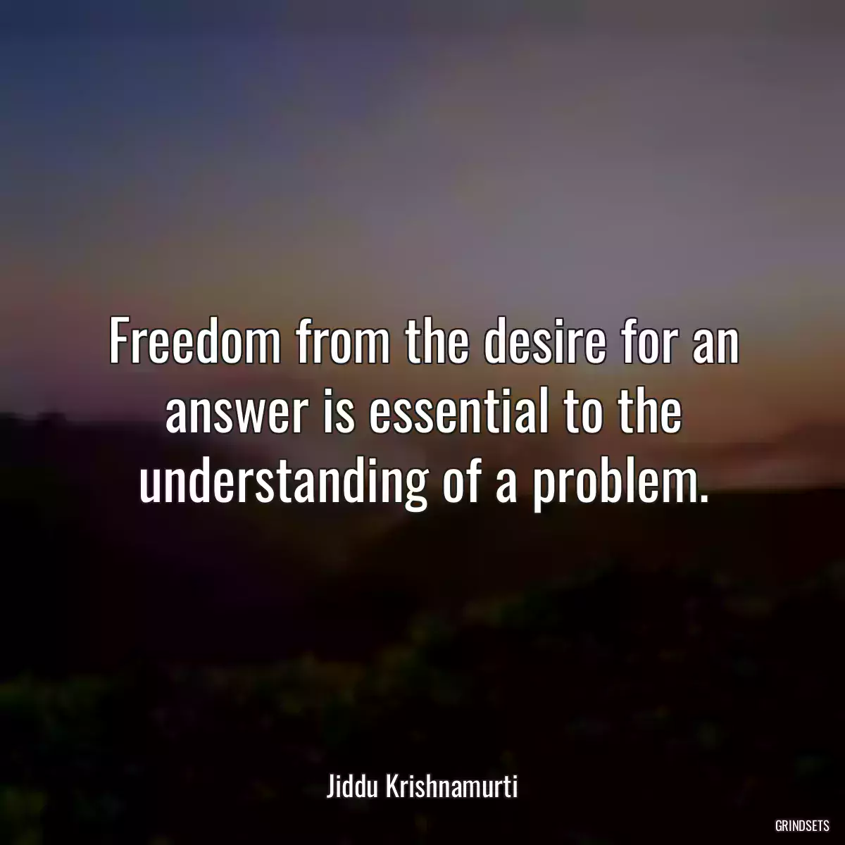 Freedom from the desire for an answer is essential to the understanding of a problem.