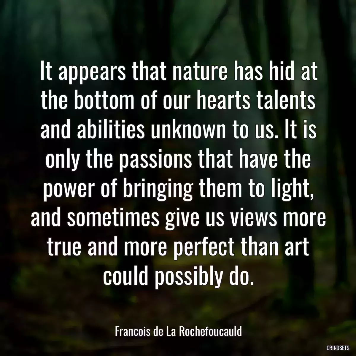 It appears that nature has hid at the bottom of our hearts talents and abilities unknown to us. It is only the passions that have the power of bringing them to light, and sometimes give us views more true and more perfect than art could possibly do.