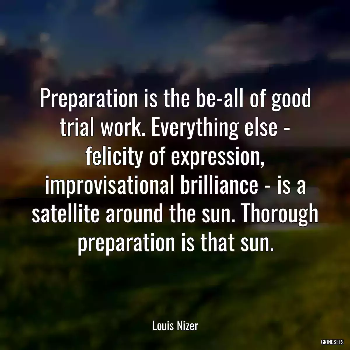 Preparation is the be-all of good trial work. Everything else - felicity of expression, improvisational brilliance - is a satellite around the sun. Thorough preparation is that sun.