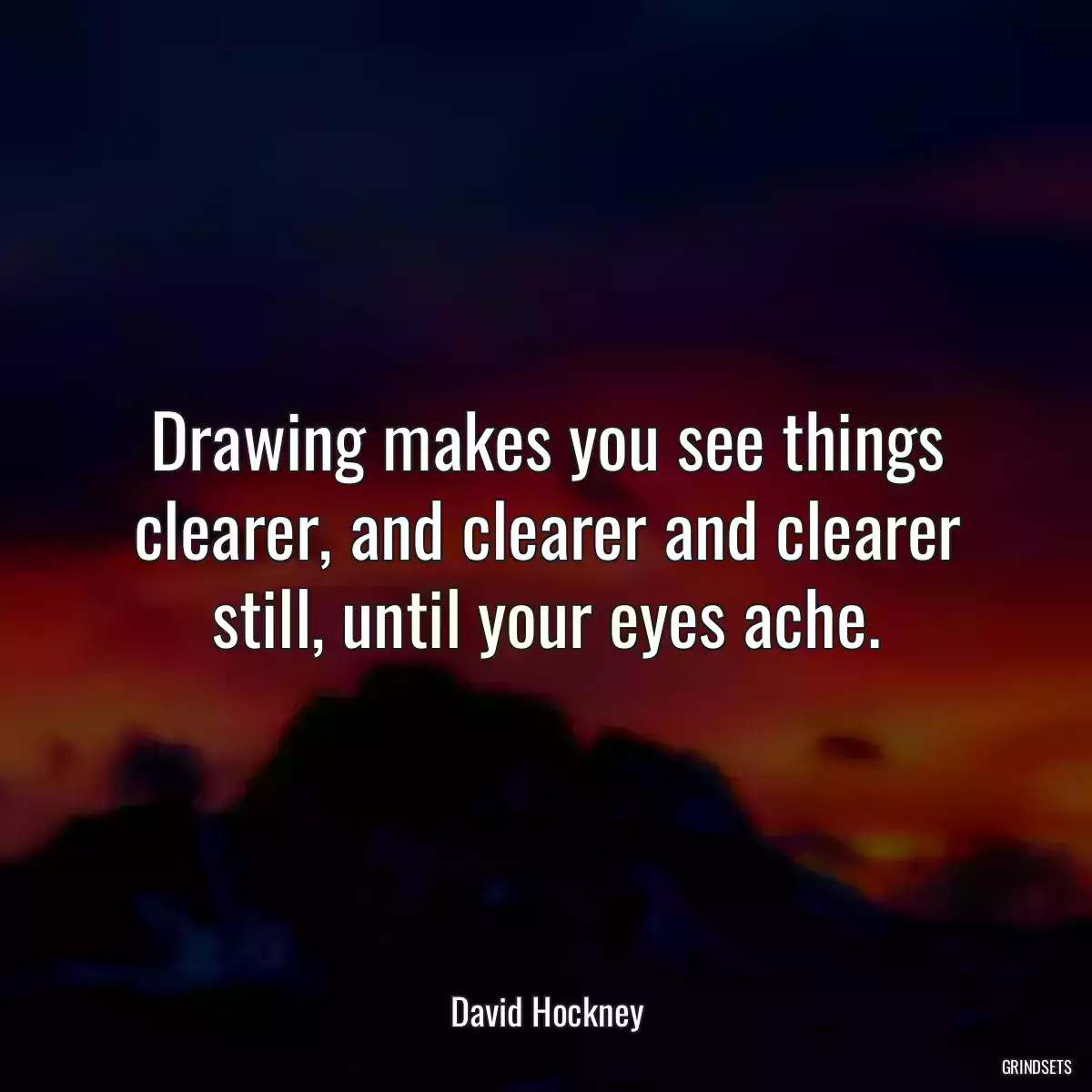 Drawing makes you see things clearer, and clearer and clearer still, until your eyes ache.