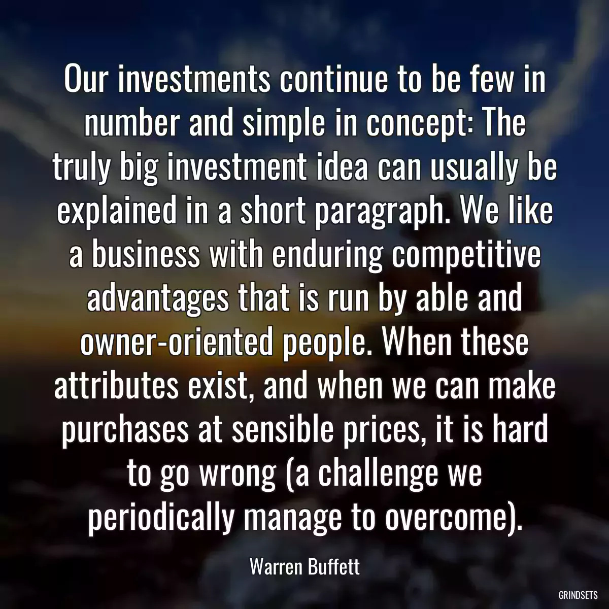 Our investments continue to be few in number and simple in concept: The truly big investment idea can usually be explained in a short paragraph. We like a business with enduring competitive advantages that is run by able and owner-oriented people. When these attributes exist, and when we can make purchases at sensible prices, it is hard to go wrong (a challenge we periodically manage to overcome).