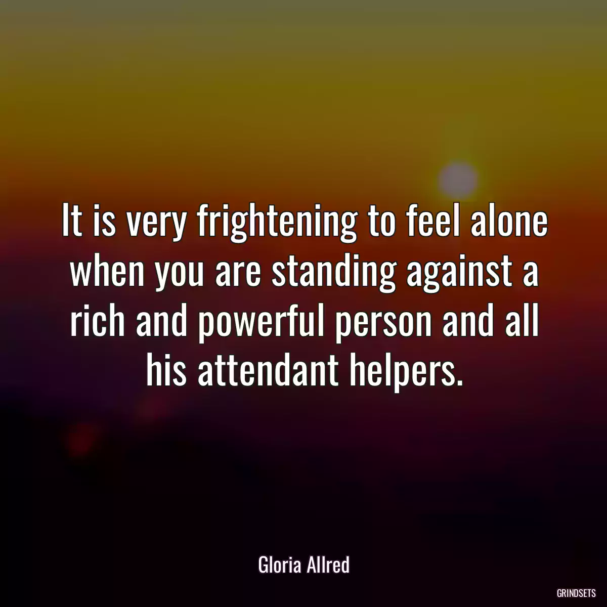 It is very frightening to feel alone when you are standing against a rich and powerful person and all his attendant helpers.