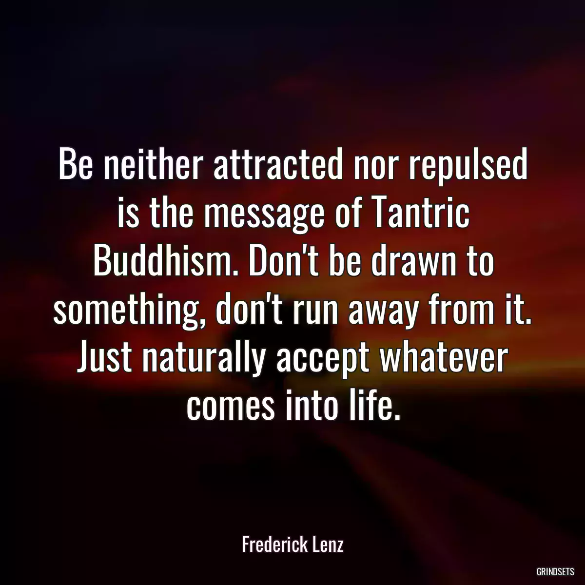 Be neither attracted nor repulsed is the message of Tantric Buddhism. Don\'t be drawn to something, don\'t run away from it. Just naturally accept whatever comes into life.