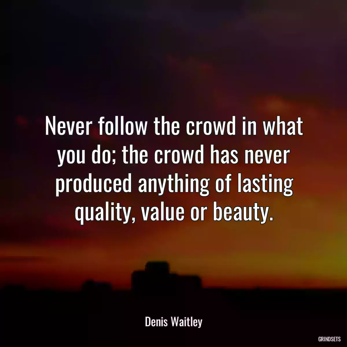 Never follow the crowd in what you do; the crowd has never produced anything of lasting quality, value or beauty.