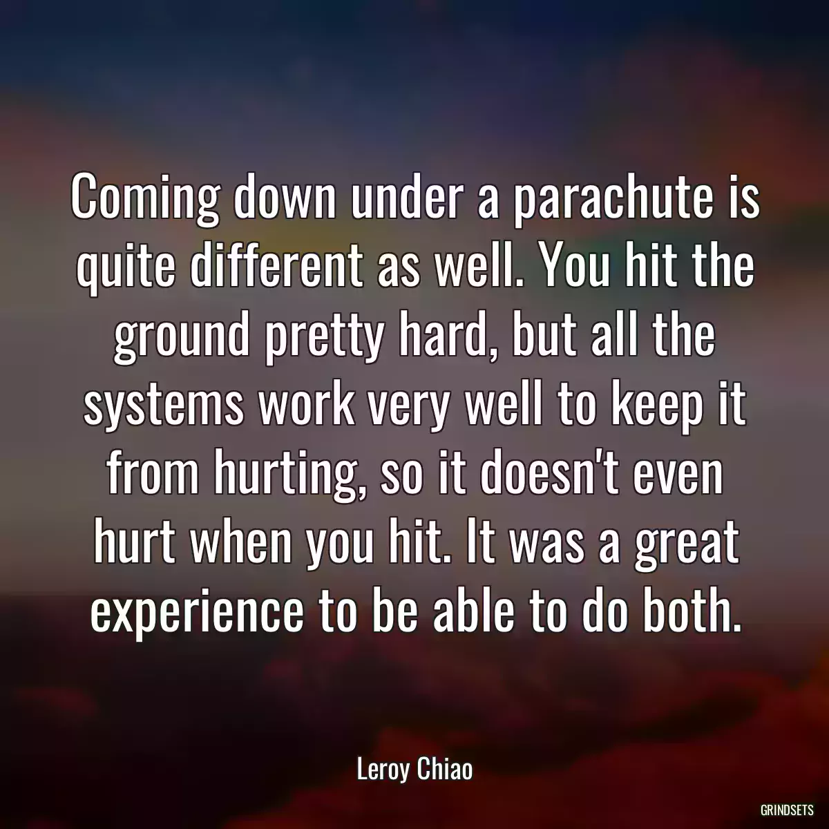 Coming down under a parachute is quite different as well. You hit the ground pretty hard, but all the systems work very well to keep it from hurting, so it doesn\'t even hurt when you hit. It was a great experience to be able to do both.