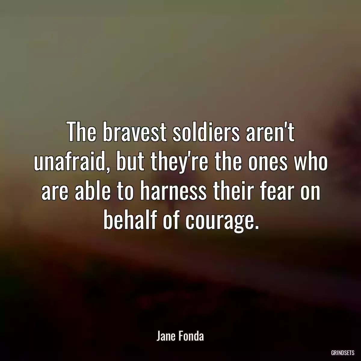 The bravest soldiers aren\'t unafraid, but they\'re the ones who are able to harness their fear on behalf of courage.