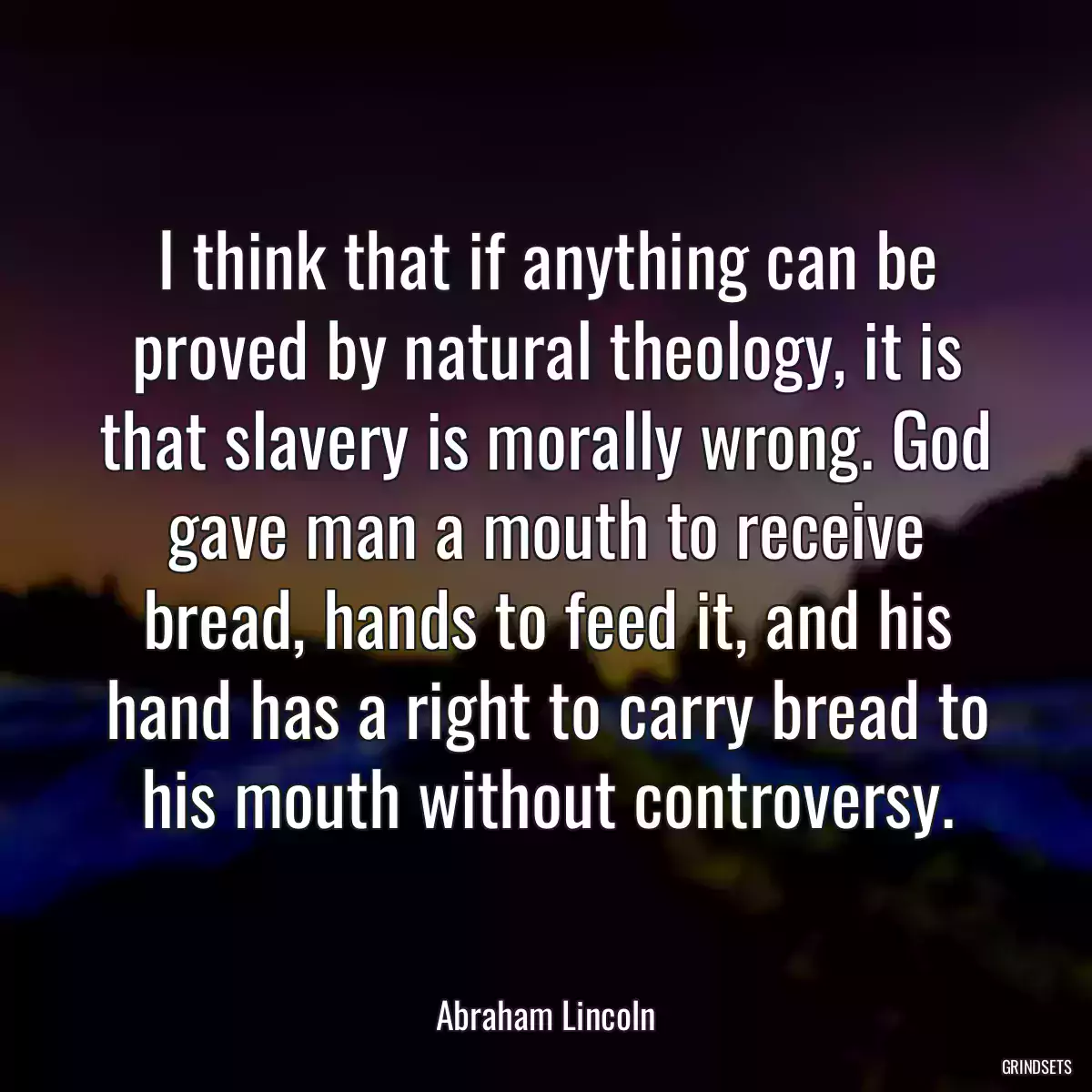 I think that if anything can be proved by natural theology, it is that slavery is morally wrong. God gave man a mouth to receive bread, hands to feed it, and his hand has a right to carry bread to his mouth without controversy.