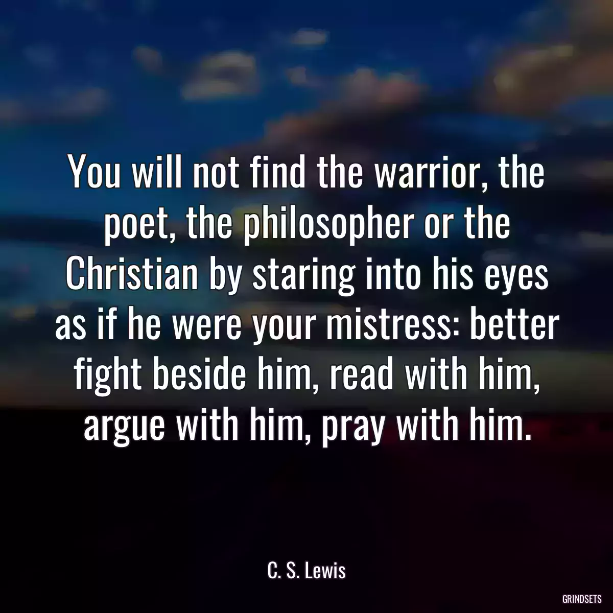 You will not find the warrior, the poet, the philosopher or the Christian by staring into his eyes as if he were your mistress: better fight beside him, read with him, argue with him, pray with him.