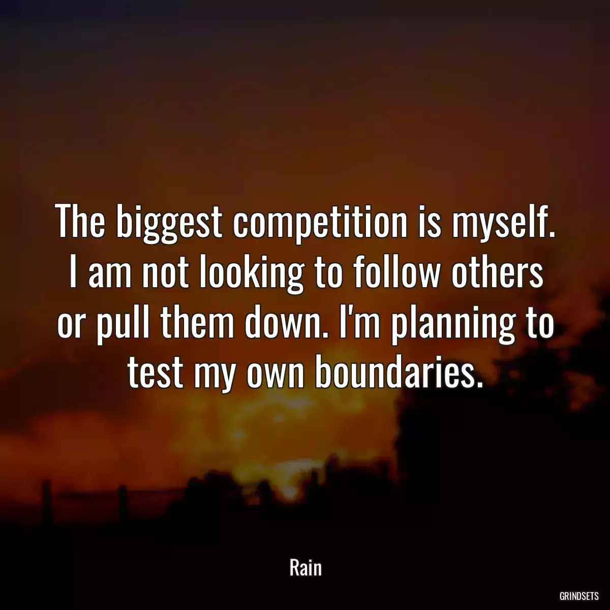The biggest competition is myself. I am not looking to follow others or pull them down. I\'m planning to test my own boundaries.