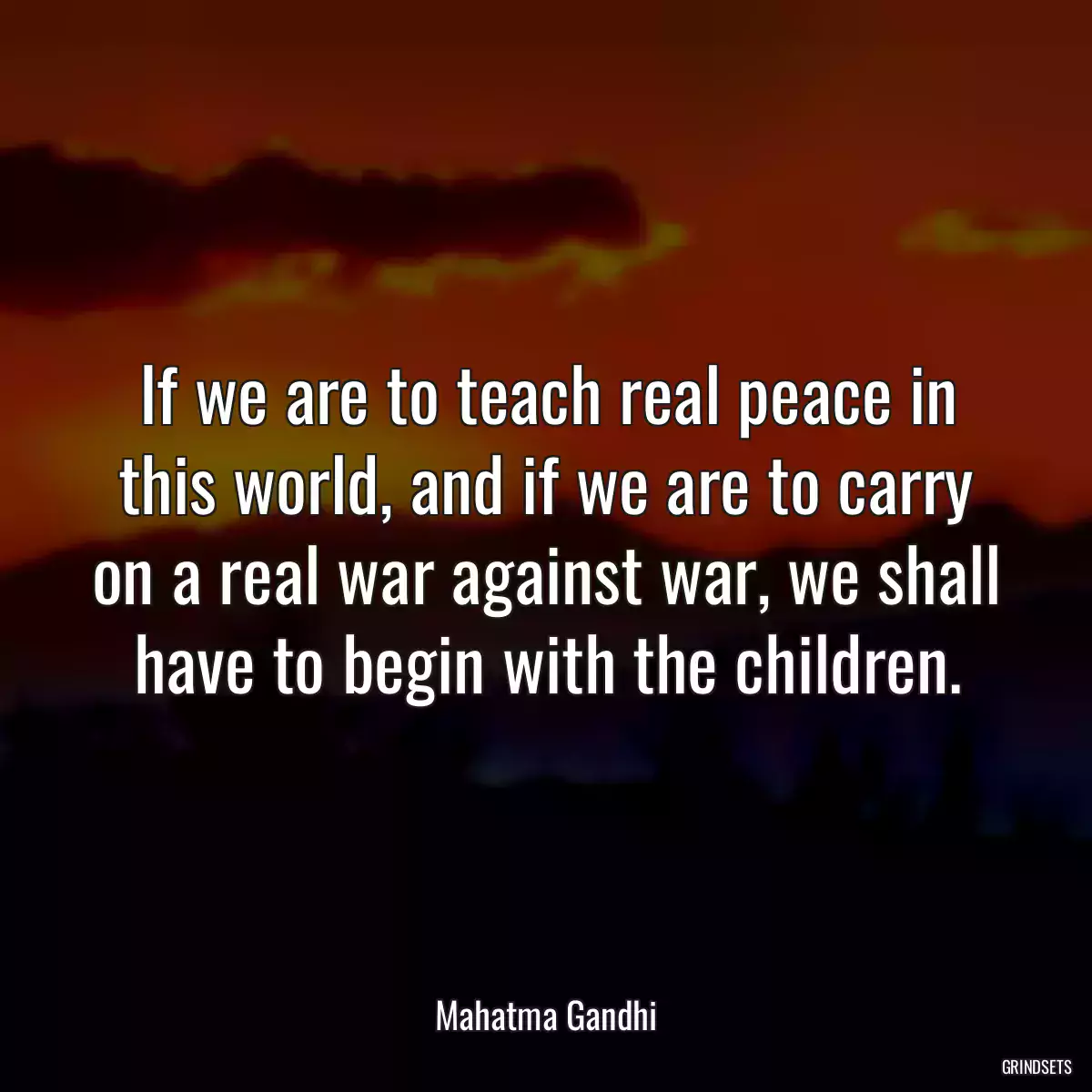 If we are to teach real peace in this world, and if we are to carry on a real war against war, we shall have to begin with the children.