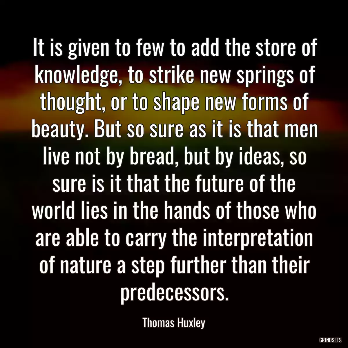 It is given to few to add the store of knowledge, to strike new springs of thought, or to shape new forms of beauty. But so sure as it is that men live not by bread, but by ideas, so sure is it that the future of the world lies in the hands of those who are able to carry the interpretation of nature a step further than their predecessors.