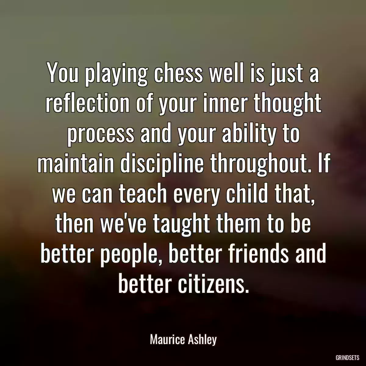 You playing chess well is just a reflection of your inner thought process and your ability to maintain discipline throughout. If we can teach every child that, then we\'ve taught them to be better people, better friends and better citizens.