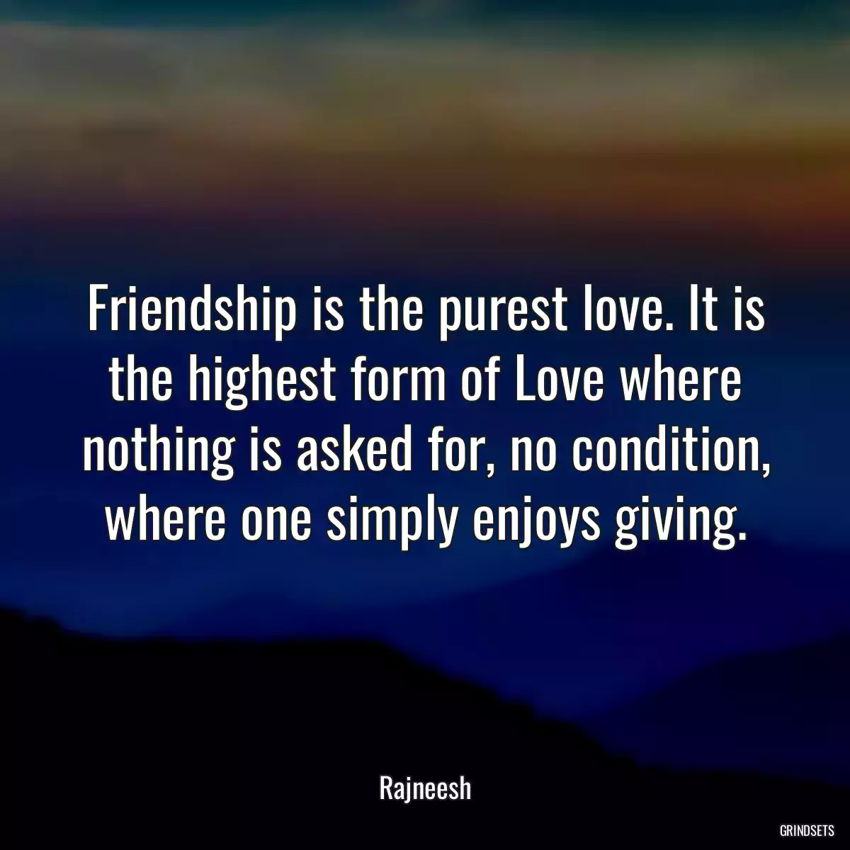 Friendship is the purest love. It is the highest form of Love where nothing is asked for, no condition, where one simply enjoys giving.