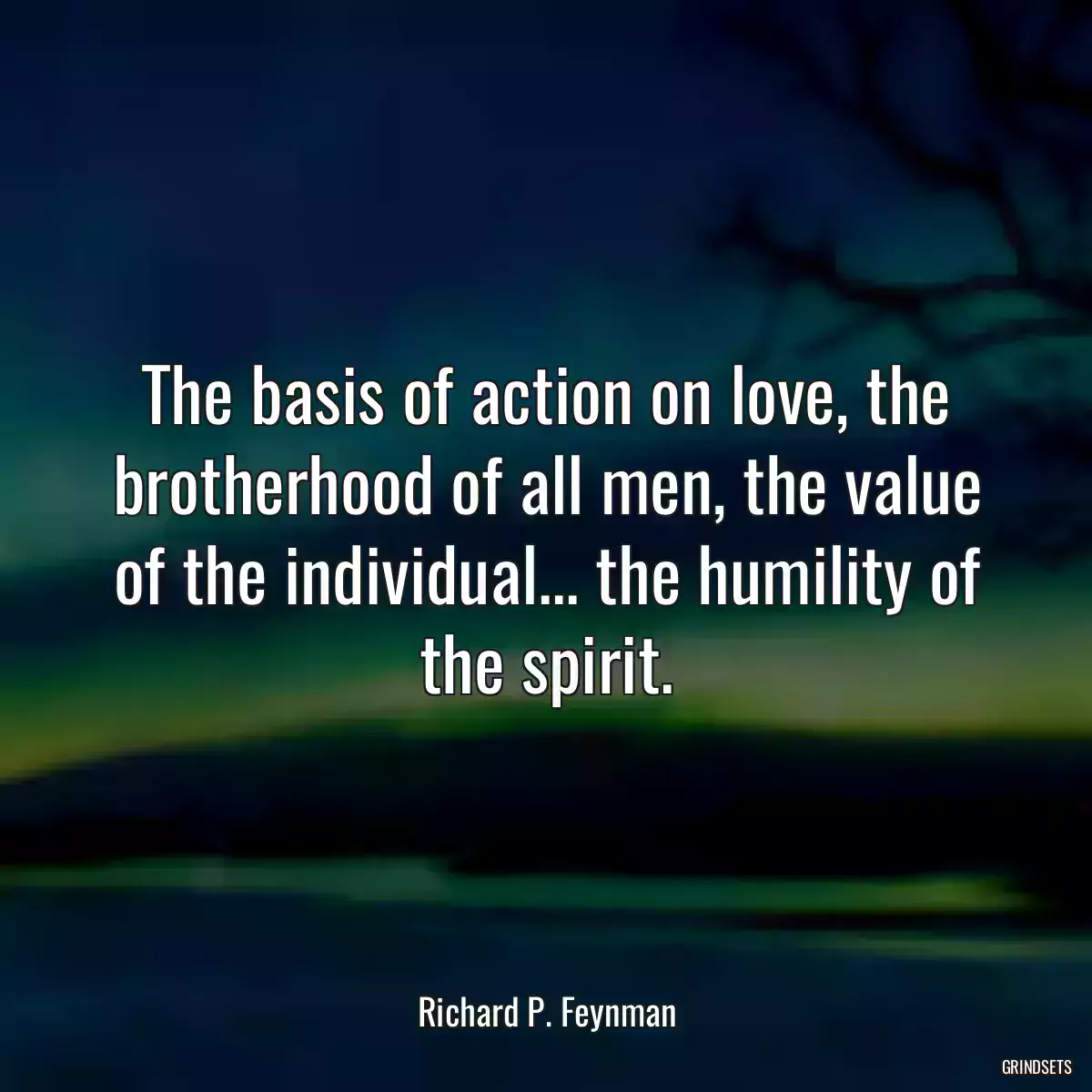 The basis of action on love, the brotherhood of all men, the value of the individual... the humility of the spirit.