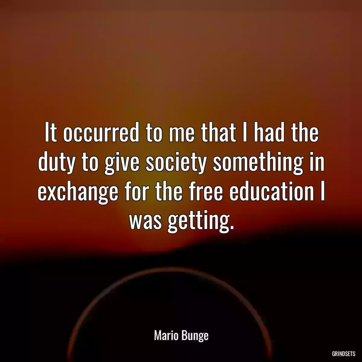 It occurred to me that I had the duty to give society something in exchange for the free education I was getting.