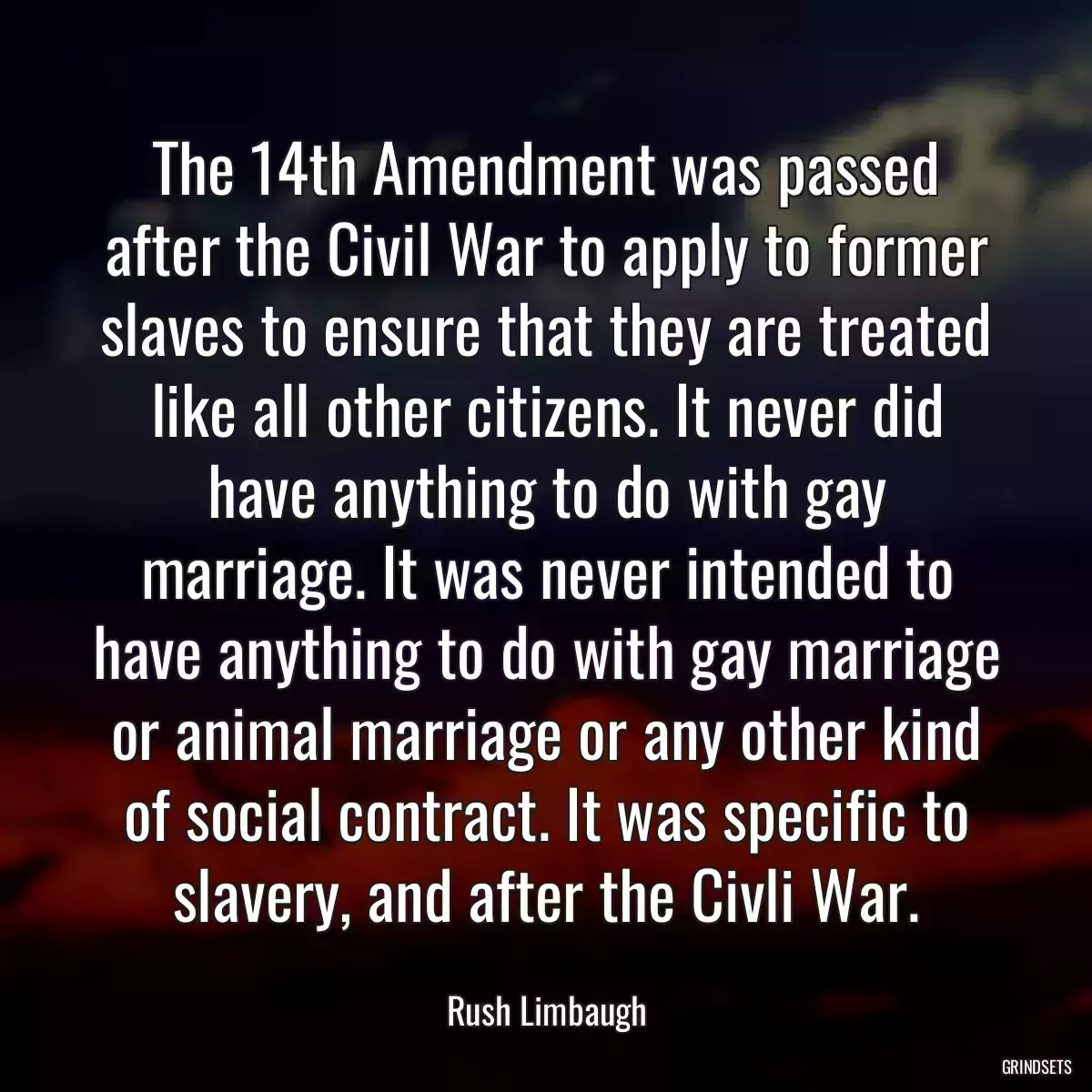 The 14th Amendment was passed after the Civil War to apply to former slaves to ensure that they are treated like all other citizens. It never did have anything to do with gay marriage. It was never intended to have anything to do with gay marriage or animal marriage or any other kind of social contract. It was specific to slavery, and after the Civli War.