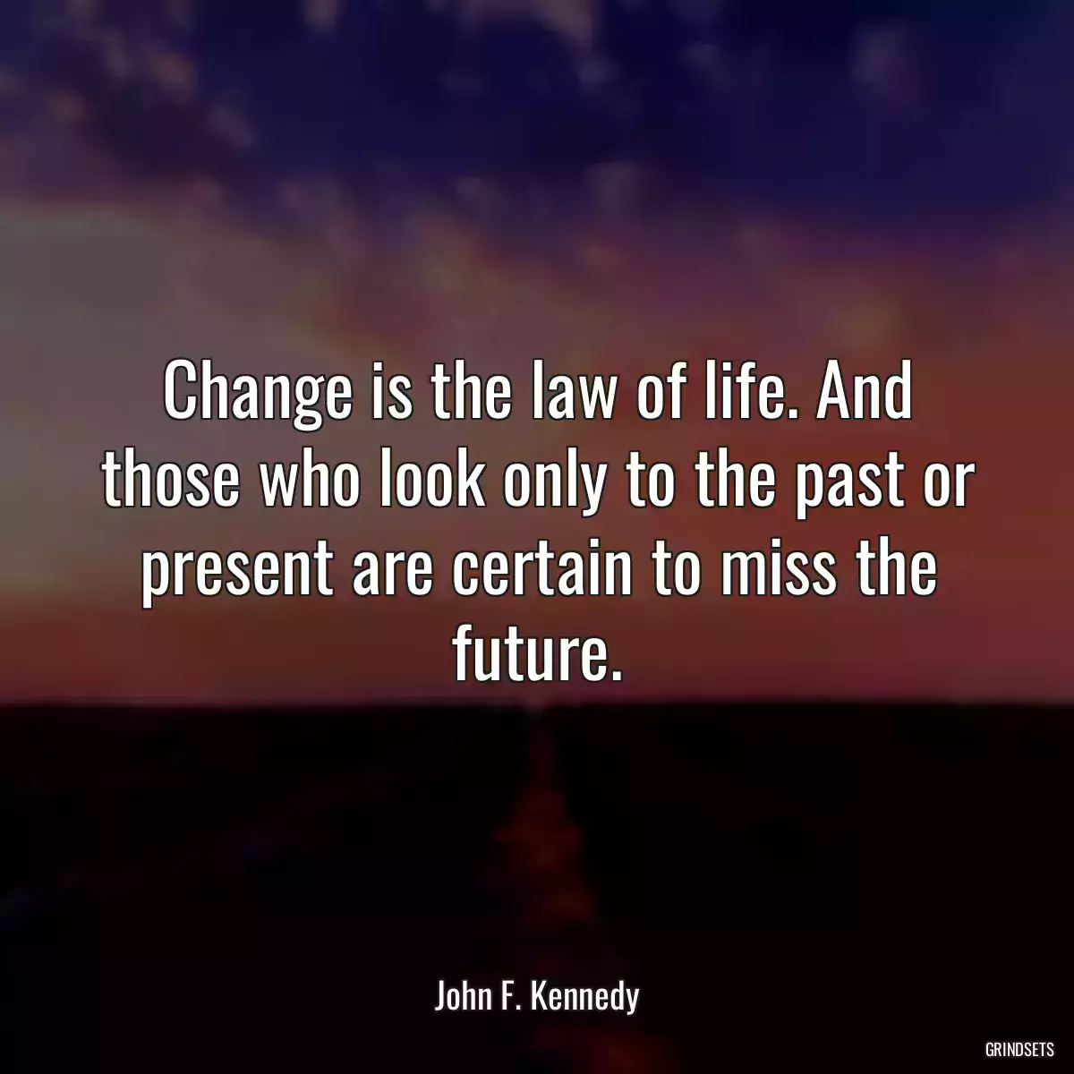 Change is the law of life. And those who look only to the past or present are certain to miss the future.