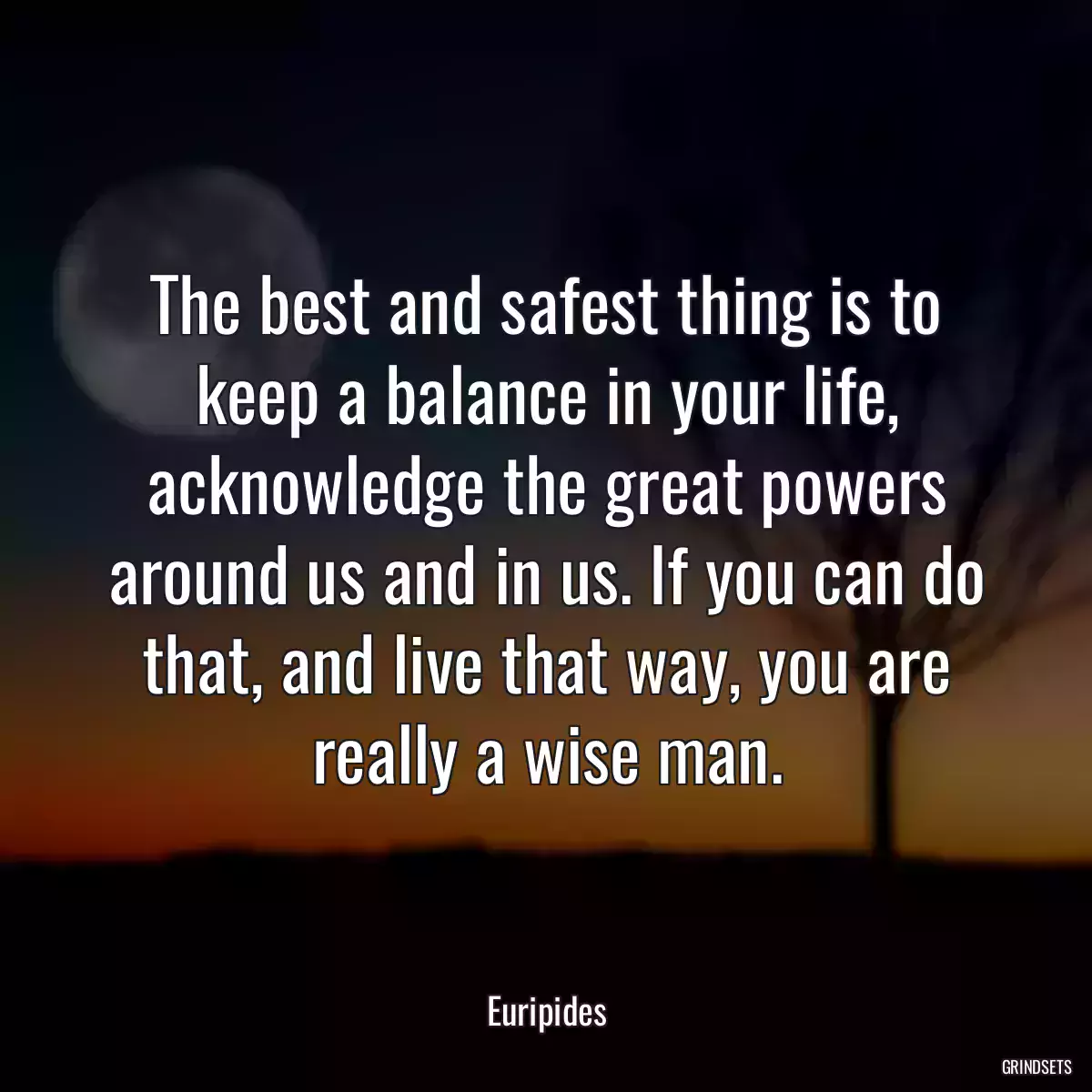 The best and safest thing is to keep a balance in your life, acknowledge the great powers around us and in us. If you can do that, and live that way, you are really a wise man.