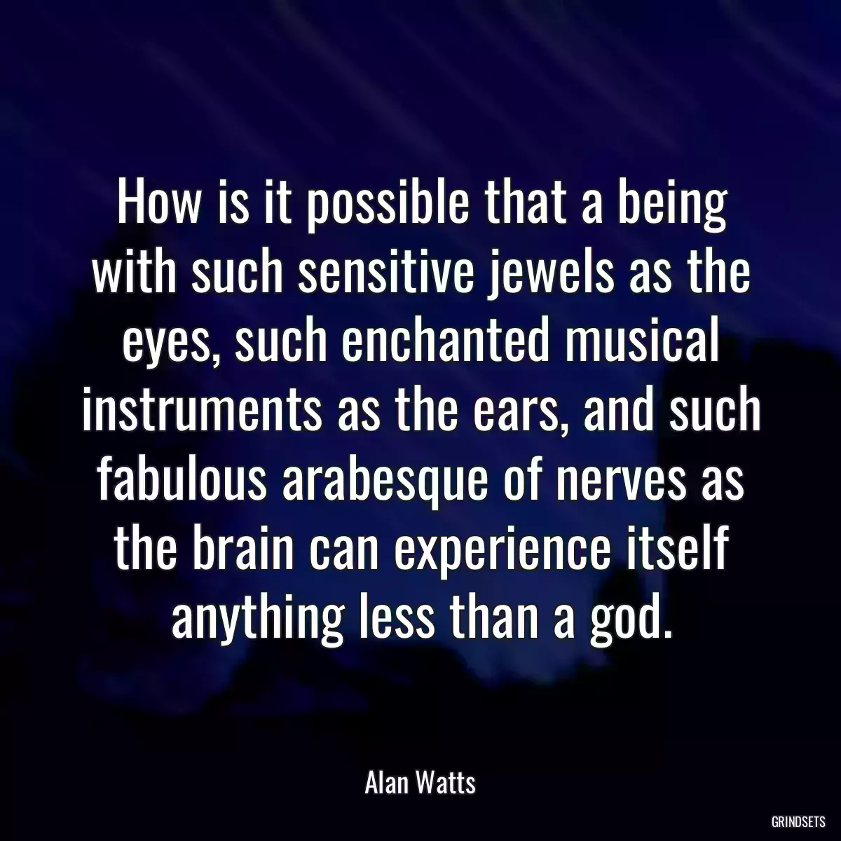 How is it possible that a being with such sensitive jewels as the eyes, such enchanted musical instruments as the ears, and such fabulous arabesque of nerves as the brain can experience itself anything less than a god.