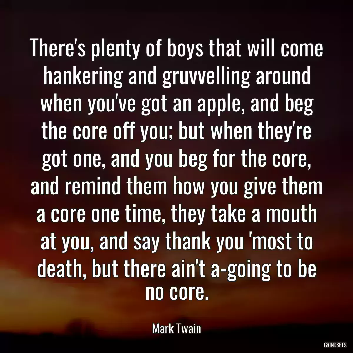 There\'s plenty of boys that will come hankering and gruvvelling around when you\'ve got an apple, and beg the core off you; but when they\'re got one, and you beg for the core, and remind them how you give them a core one time, they take a mouth at you, and say thank you \'most to death, but there ain\'t a-going to be no core.