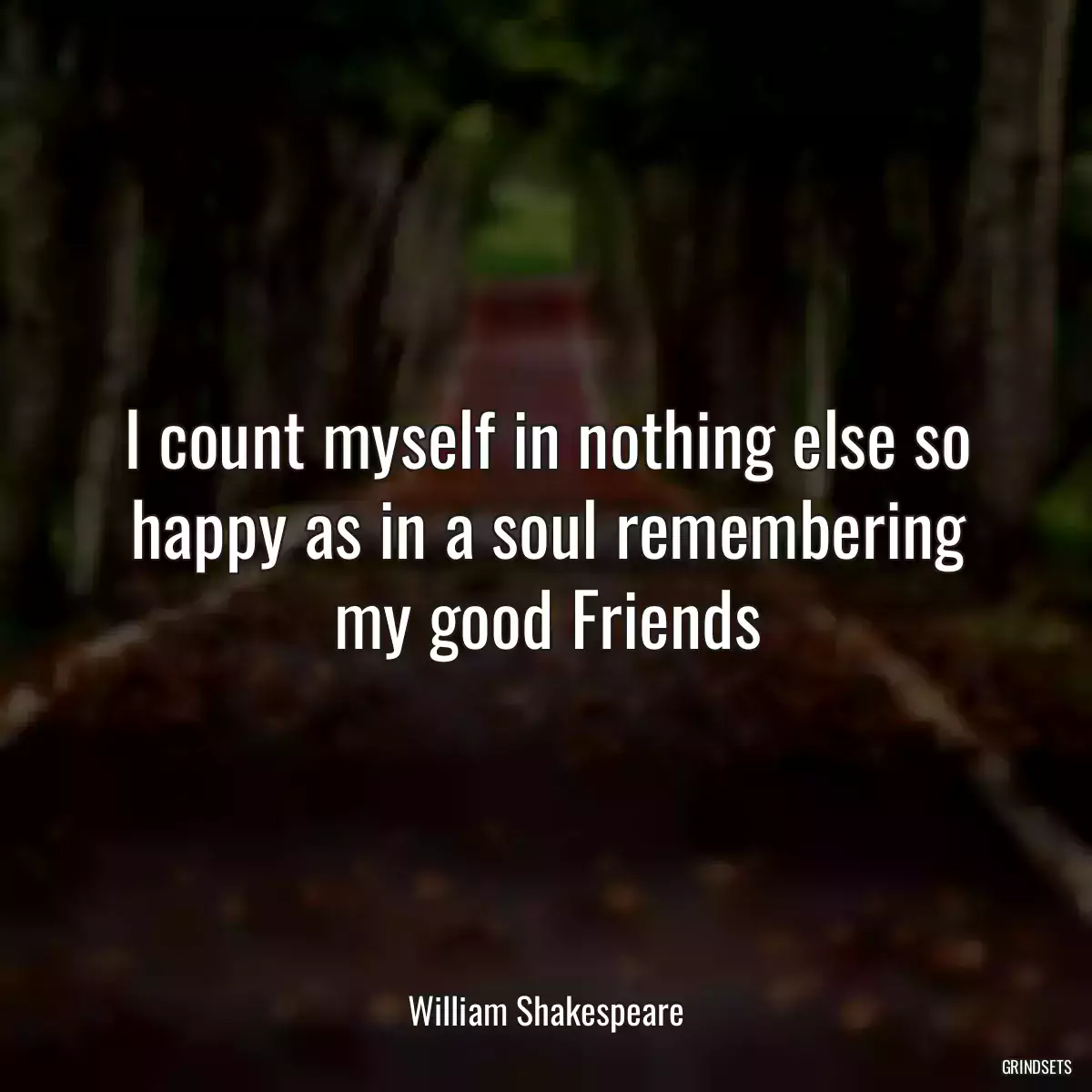 I count myself in nothing else so happy as in a soul remembering my good Friends