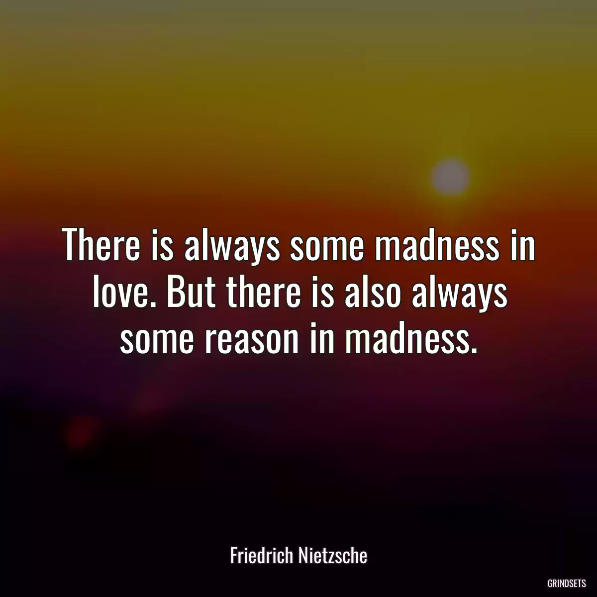 There is always some madness in love. But there is also always some reason in madness.