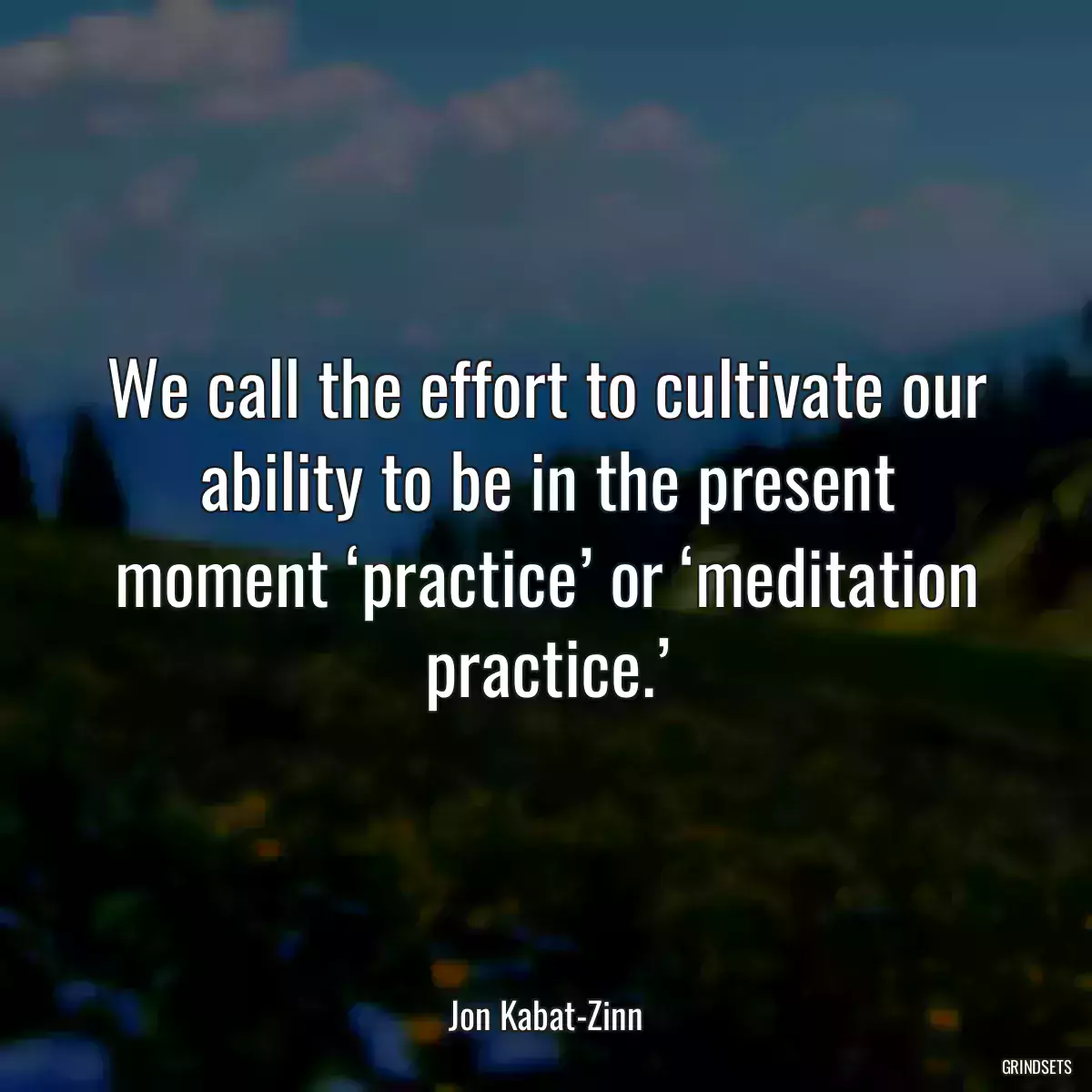 We call the effort to cultivate our ability to be in the present moment ‘practice’ or ‘meditation practice.’