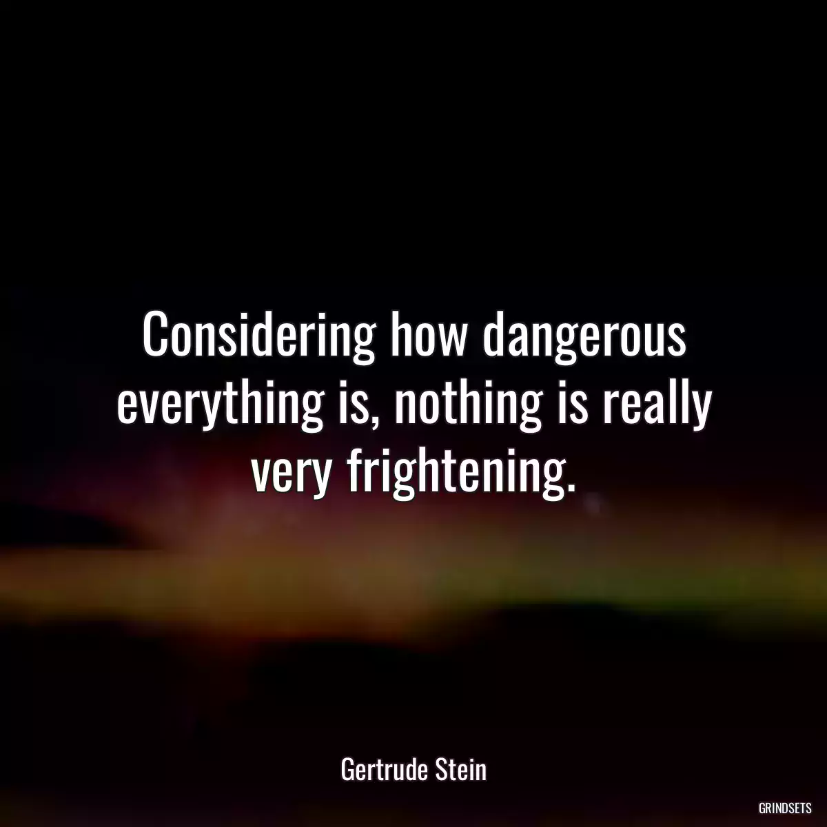 Considering how dangerous everything is, nothing is really very frightening.