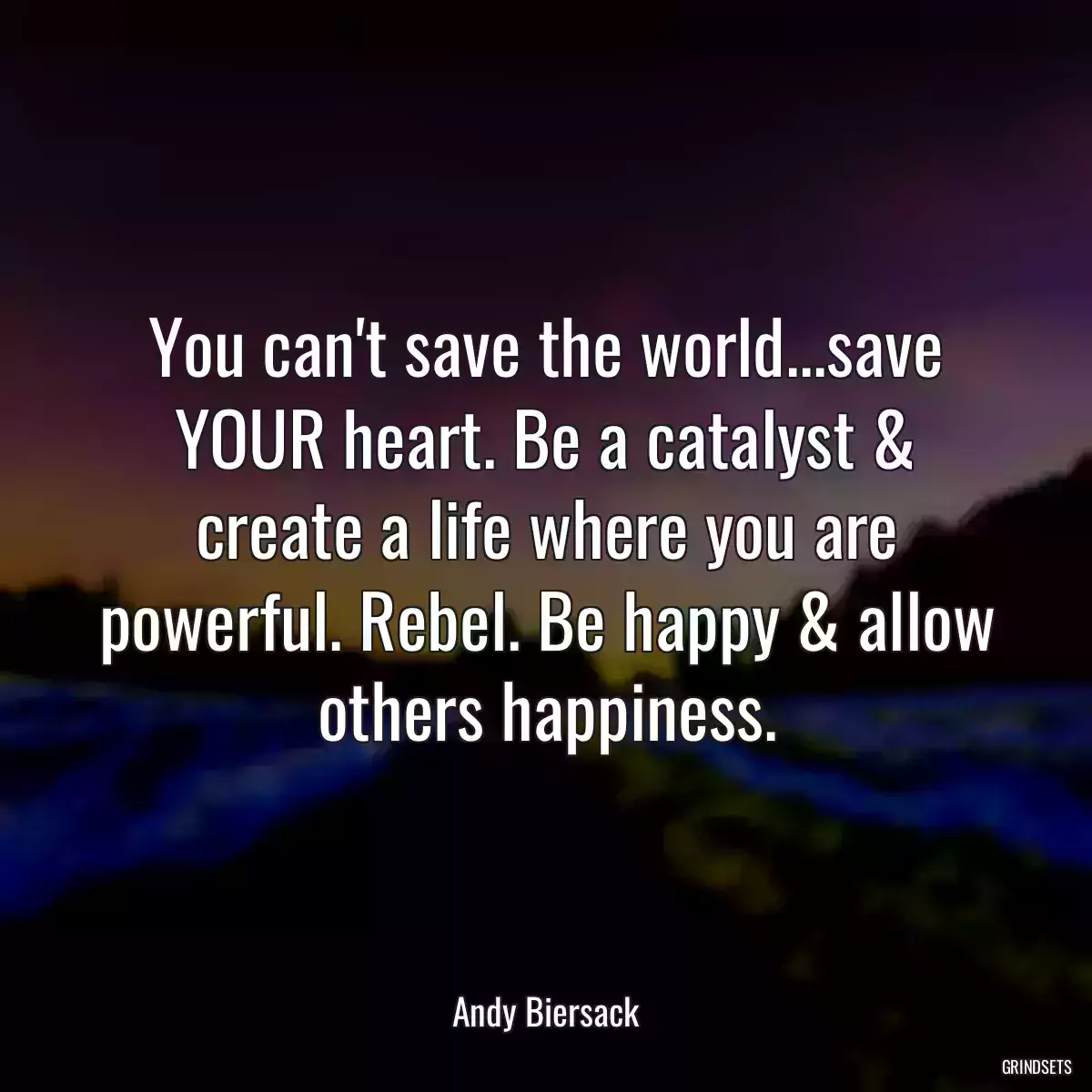 You can\'t save the world...save YOUR heart. Be a catalyst & create a life where you are powerful. Rebel. Be happy & allow others happiness.