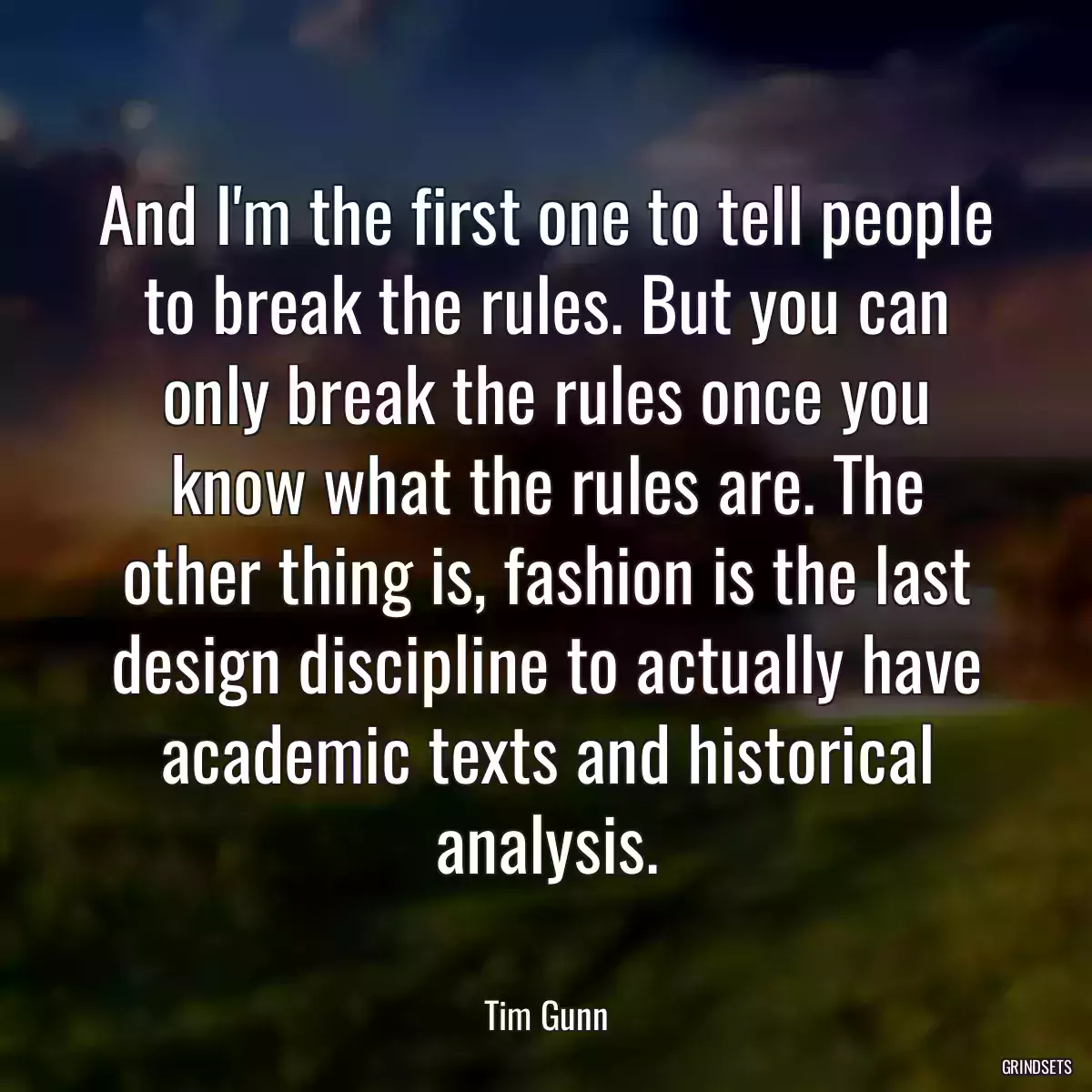 And I\'m the first one to tell people to break the rules. But you can only break the rules once you know what the rules are. The other thing is, fashion is the last design discipline to actually have academic texts and historical analysis.