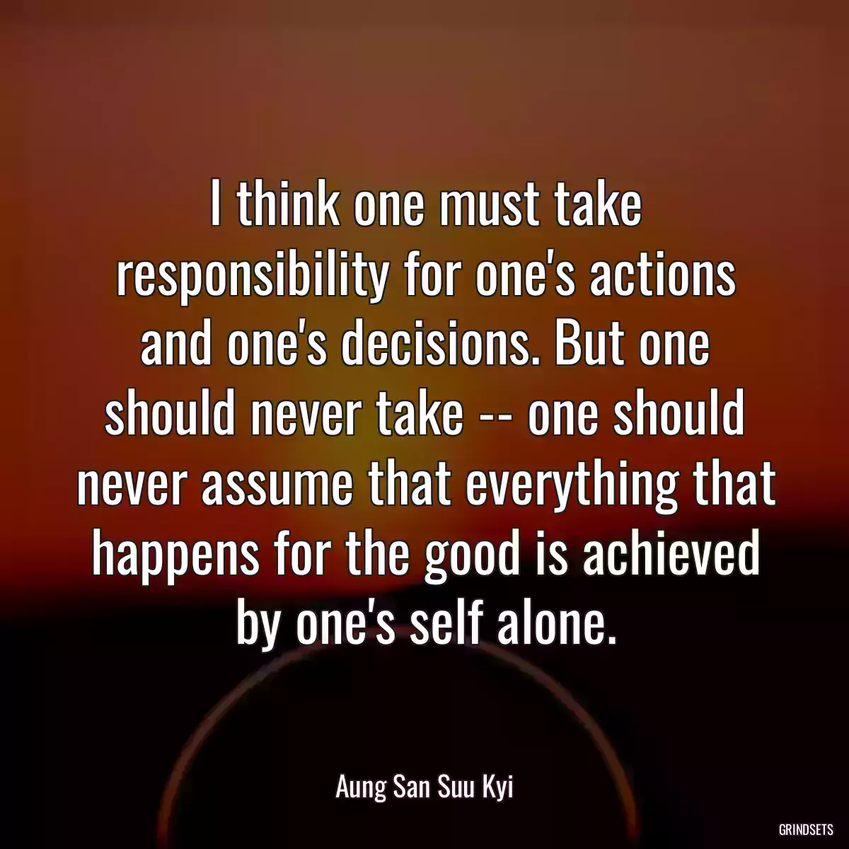 I think one must take responsibility for one\'s actions and one\'s decisions. But one should never take -- one should never assume that everything that happens for the good is achieved by one\'s self alone.