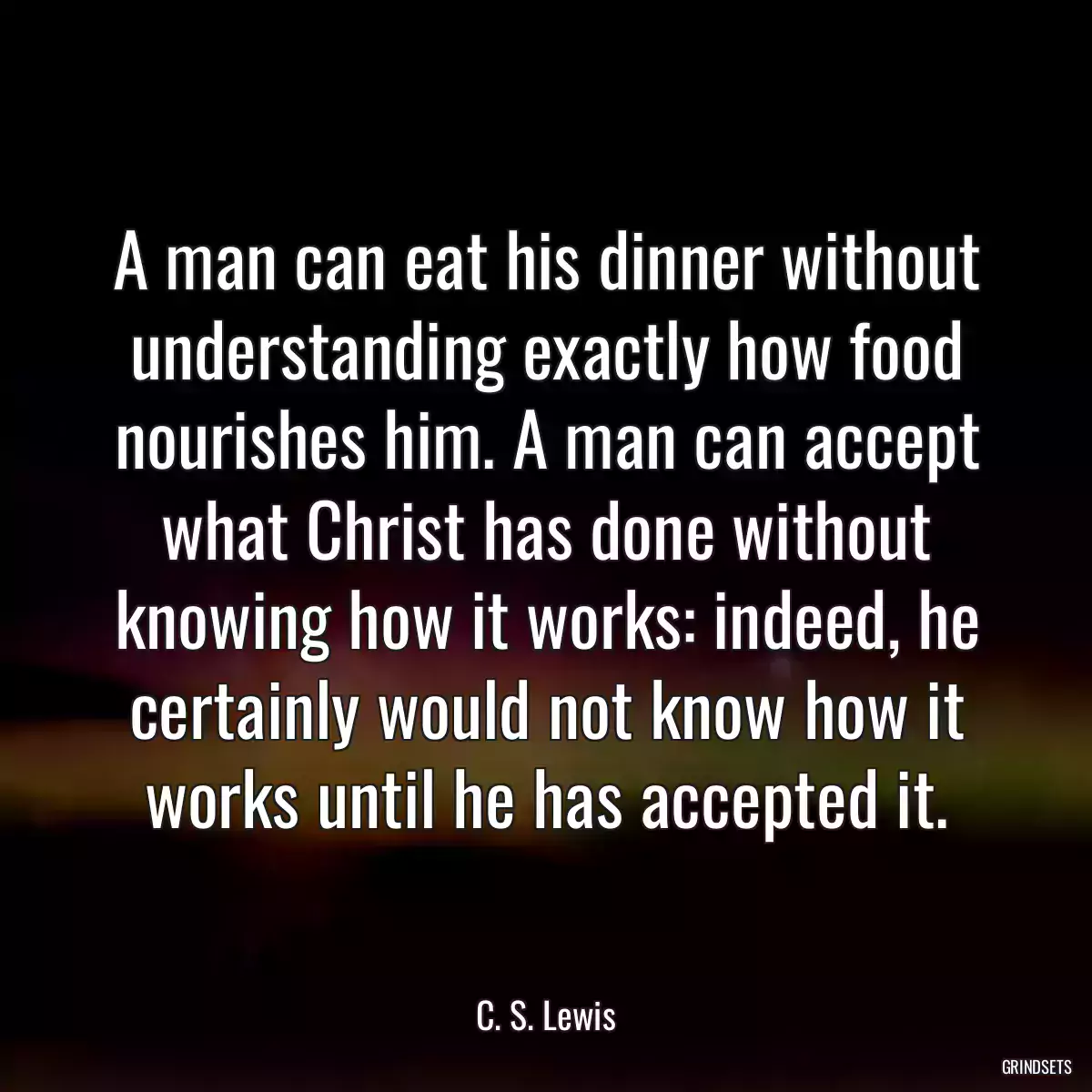 A man can eat his dinner without understanding exactly how food nourishes him. A man can accept what Christ has done without knowing how it works: indeed, he certainly would not know how it works until he has accepted it.