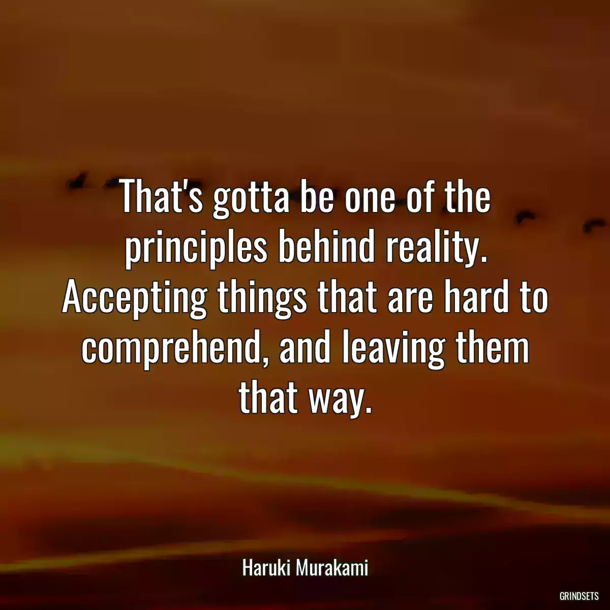 That\'s gotta be one of the principles behind reality. Accepting things that are hard to comprehend, and leaving them that way.