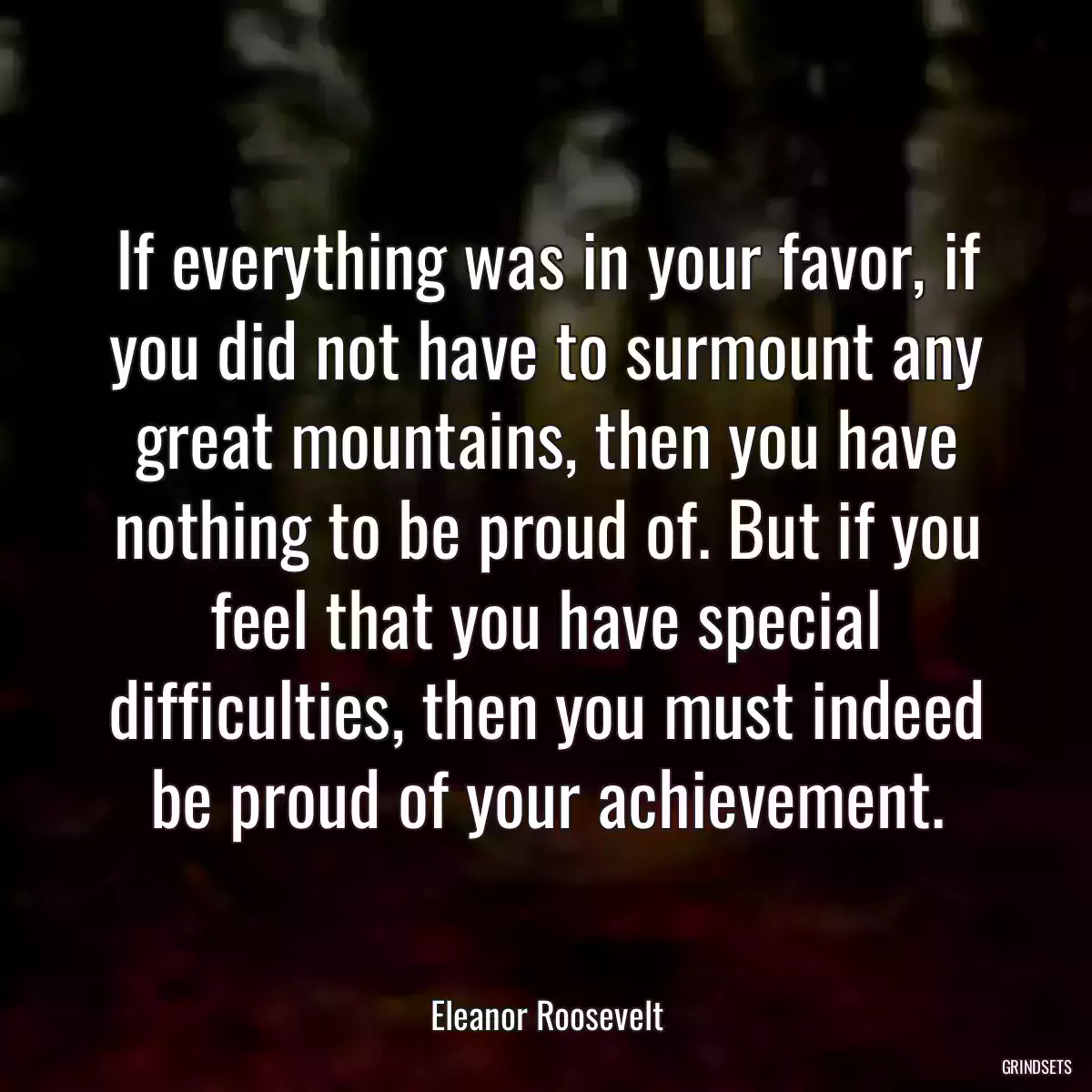 If everything was in your favor, if you did not have to surmount any great mountains, then you have nothing to be proud of. But if you feel that you have special difficulties, then you must indeed be proud of your achievement.