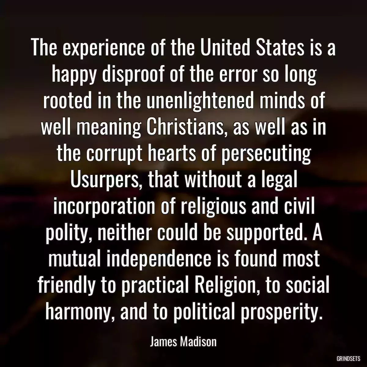 The experience of the United States is a happy disproof of the error so long rooted in the unenlightened minds of well meaning Christians, as well as in the corrupt hearts of persecuting Usurpers, that without a legal incorporation of religious and civil polity, neither could be supported. A mutual independence is found most friendly to practical Religion, to social harmony, and to political prosperity.