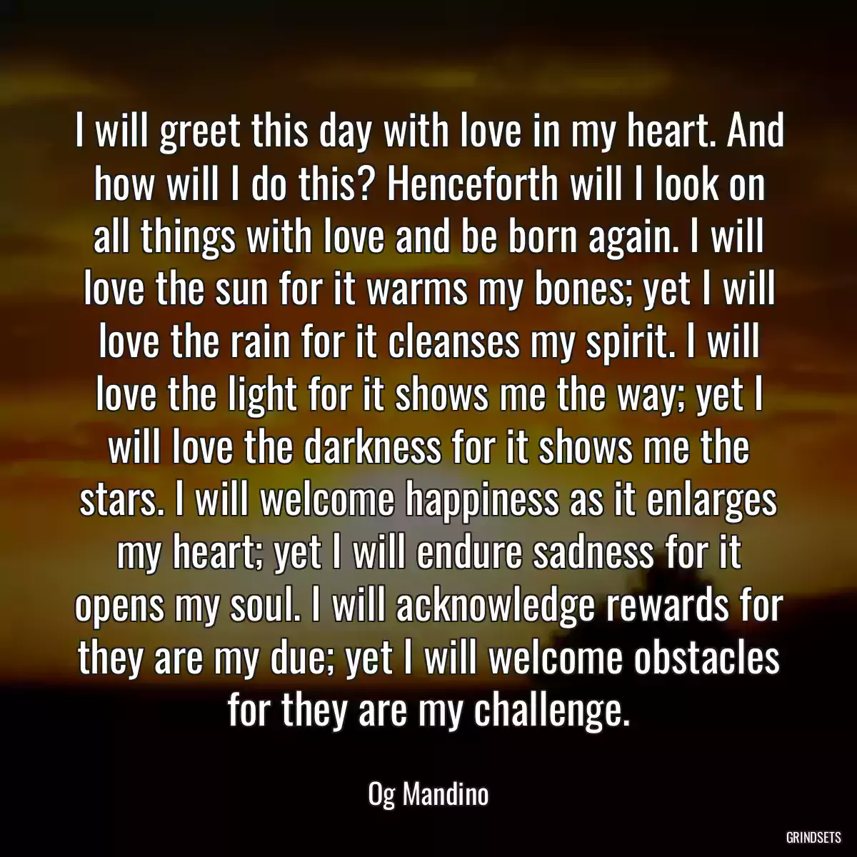 I will greet this day with love in my heart. And how will I do this? Henceforth will I look on all things with love and be born again. I will love the sun for it warms my bones; yet I will love the rain for it cleanses my spirit. I will love the light for it shows me the way; yet I will love the darkness for it shows me the stars. I will welcome happiness as it enlarges my heart; yet I will endure sadness for it opens my soul. I will acknowledge rewards for they are my due; yet I will welcome obstacles for they are my challenge.