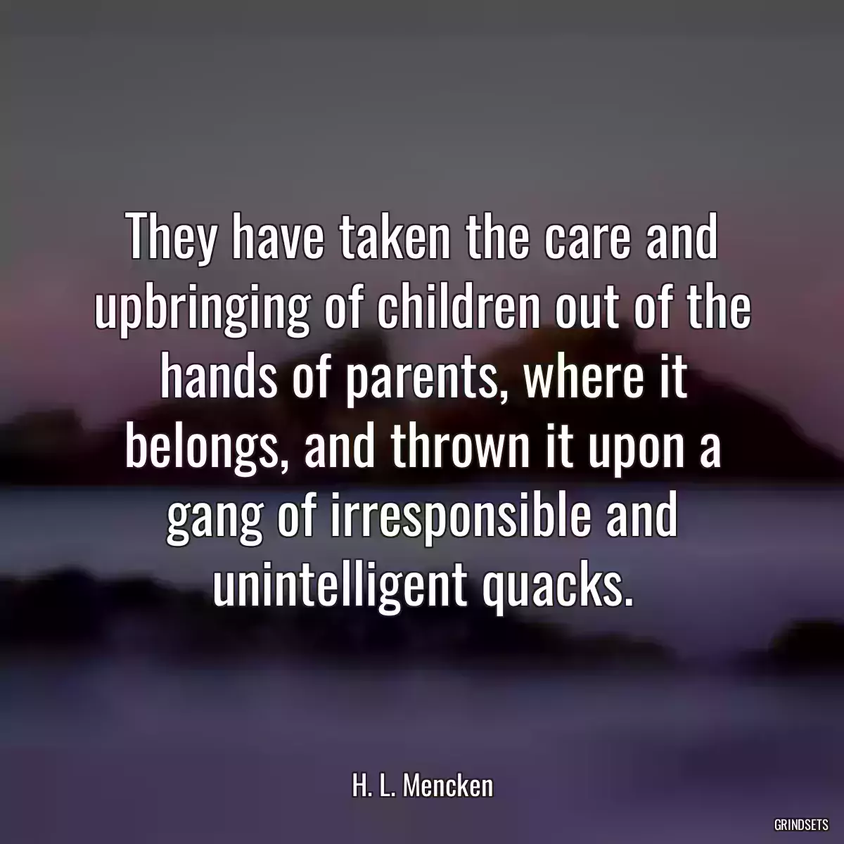 They have taken the care and upbringing of children out of the hands of parents, where it belongs, and thrown it upon a gang of irresponsible and unintelligent quacks.