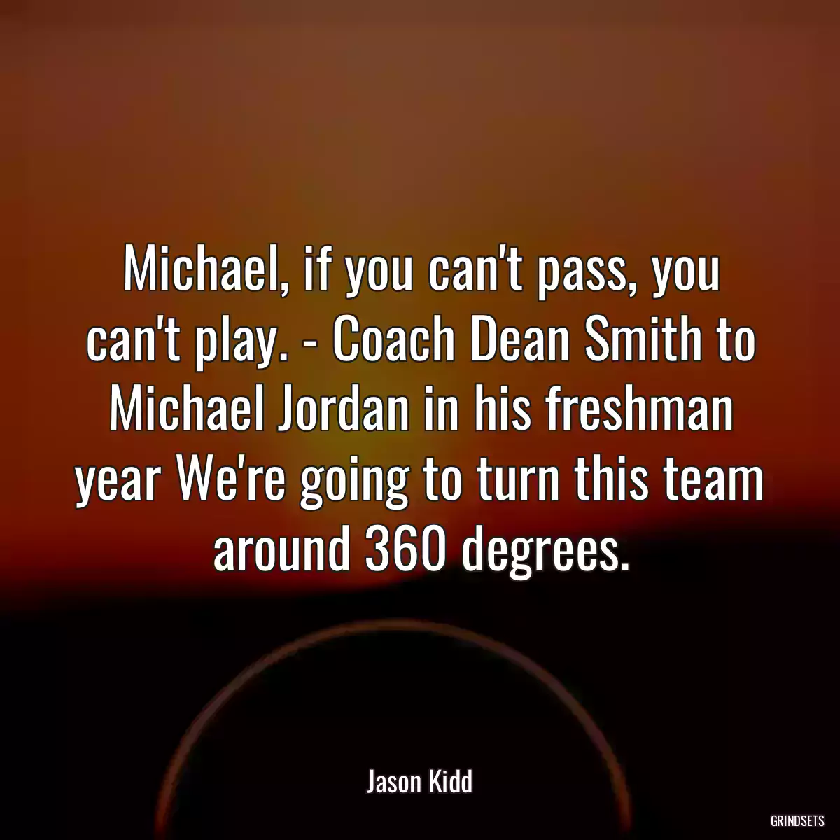 Michael, if you can\'t pass, you can\'t play. - Coach Dean Smith to Michael Jordan in his freshman year We\'re going to turn this team around 360 degrees.