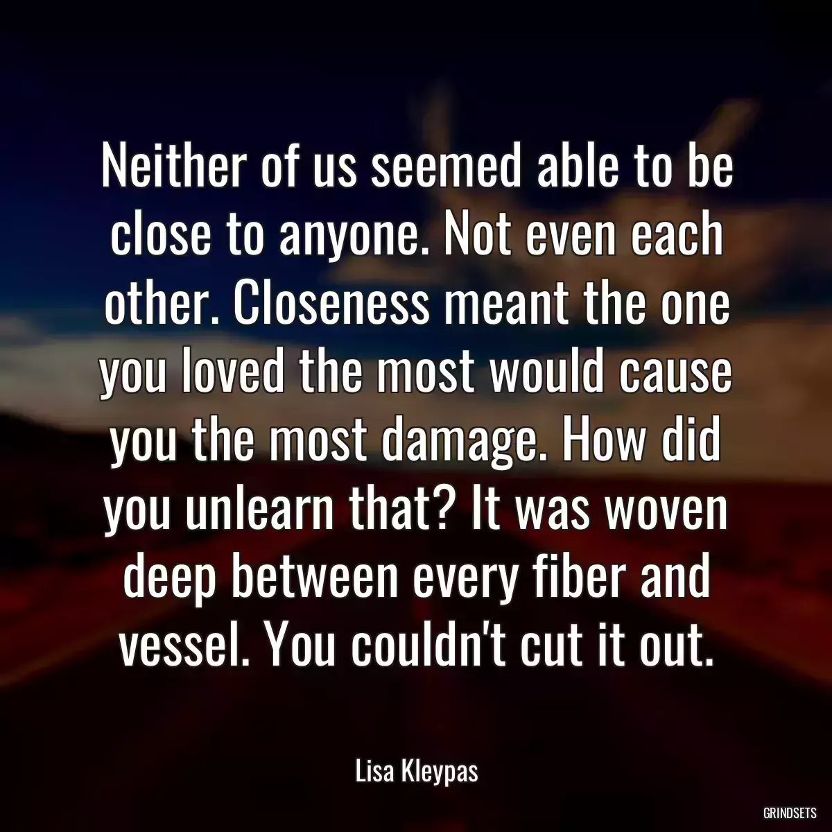 Neither of us seemed able to be close to anyone. Not even each other. Closeness meant the one you loved the most would cause you the most damage. How did you unlearn that? It was woven deep between every fiber and vessel. You couldn\'t cut it out.